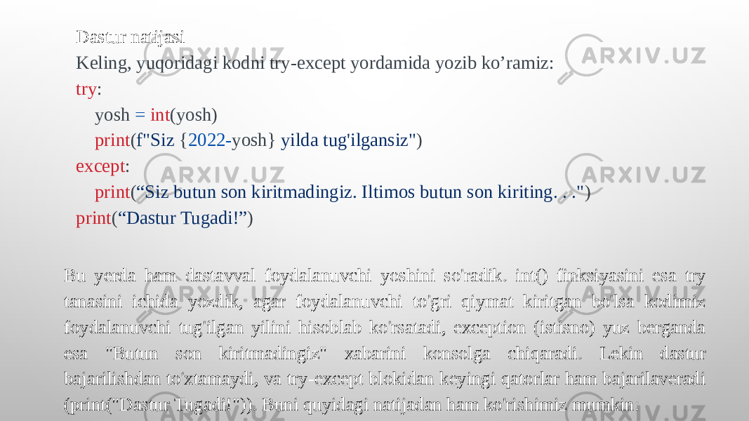 Dastur natijasi Keling, yuqoridagi kodni try-except yordamida yozib ko’ramiz: try : yosh = int (yosh) print ( f&#34;Siz { 2022- yosh} yilda tug&#39;ilgansiz&#34; ) except : print ( “Siz butun son kiritmadingiz. Iltimos butun son kiriting. . .&#34; ) print ( “Dastur Tugadi!” ) Bu yerda ham dastavval foydalanuvchi yoshini so&#39;radik. int() finksiyasini esa try tanasini ichida yozdik, agar foydalanuvchi to&#39;gri qiymat kiritgan bo&#39;lsa kodimiz foydalanuvchi tug&#39;ilgan yilini hisoblab ko&#39;rsatadi, exception (istisno) yuz berganda esa &#34;Butun son kiritmadingiz&#34; xabarini konsolga chiqaradi. Lekin dastur bajarilishdan to&#39;xtamaydi, va try-except blokidan keyingi qatorlar ham bajarilaveradi (print(&#34;Dastur Tugadi!&#34;)). Buni quyidagi natijadan ham ko&#39;rishimiz mumkin: 