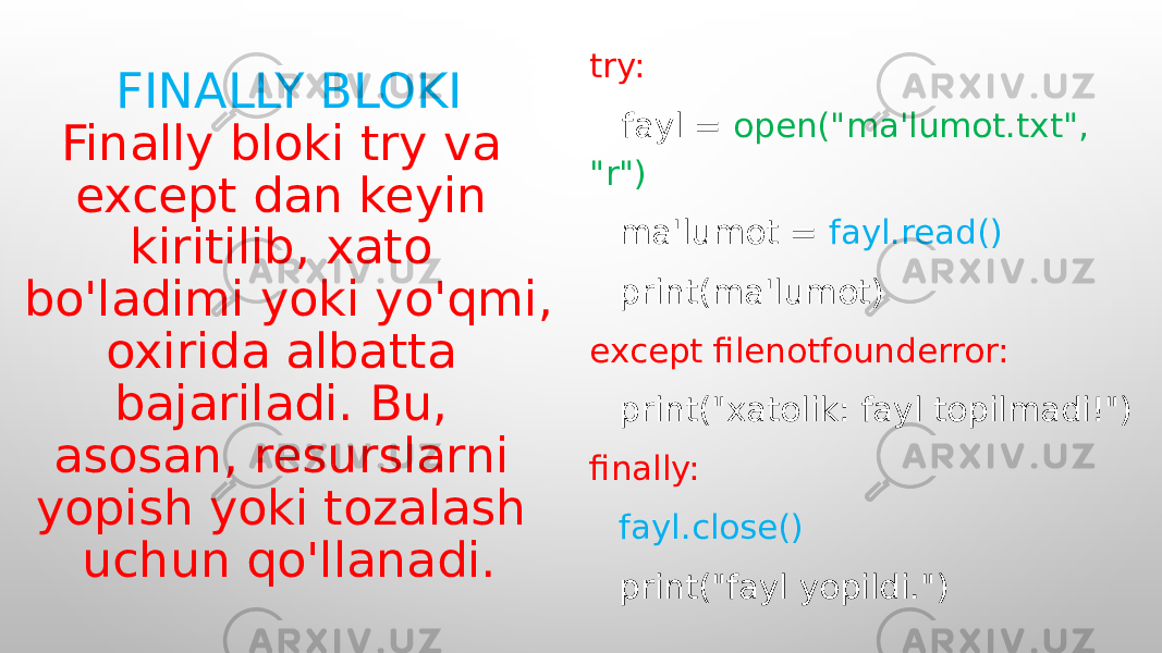 FINALLY BLOKI Finally bloki try va except dan keyin kiritilib, xato bo&#39;ladimi yoki yo&#39;qmi, oxirida albatta bajariladi. Bu, asosan, resurslarni yopish yoki tozalash uchun qo&#39;llanadi. try: fayl = open(&#34;ma&#39;lumot.txt&#34;, &#34;r&#34;) ma&#39;lumot = fayl.read() print(ma&#39;lumot) except filenotfounderror: print(&#34;xatolik: fayl topilmadi!&#34;) finally: fayl.close() print(&#34;fayl yopildi.&#34;) 