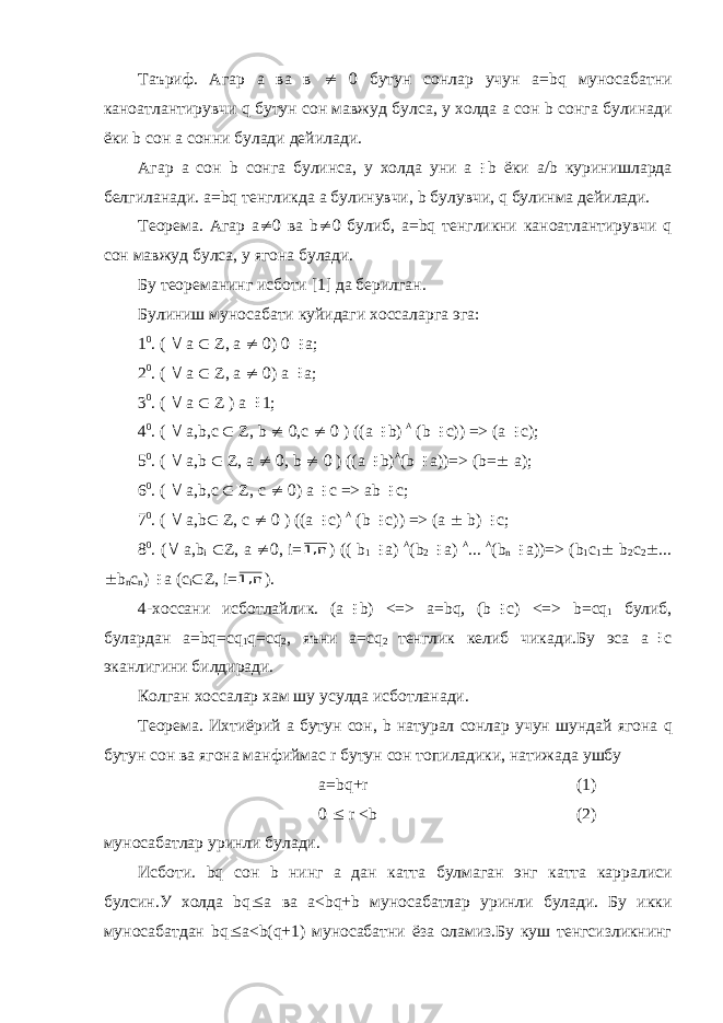 Таъриф. Агар а ва в  0 бутун сонлар учун а= bq муносабатни каноатлантирувчи q бутун сон мавжуд булса, у холда а сон b сонга булинади ёки b сон а сонни булади дейилади. Агар а сон b сонга булинса, у холда уни а b ёки а/ b куринишларда белгиланади. а= bq тенгликда а булинувчи, b булувчи, q булинма дейилади. Теорема. Агар а  0 ва b  0 булиб, а= bq тенгликни каноатлантирувчи q сон мавжуд булса, у ягона булади. Бу теореманинг исботи [1] да берилган. Булиниш муносабати куйидаги хоссаларга эга: 1 0 . (  а  Z , а  0) 0  а; 2 0 . (  а  Z , а  0) а  а; 3 0 . (  а  Z ) а  1; 4 0 . (  а, b ,с  Z , b  0,с  0 ) ((а  b )  ( b  c )) => (а  с); 5 0 . (  а, b  Z , а  0, b  0 ) ((а  b )  ( b  а))=> ( b =  а); 6 0 . (  а, b ,с  Z , с  0) а  с => а b  c ; 7 0 . (  а, b  Z , с  0 ) ((а  с)  ( b  с)) => (а  b )  с; 8 0 . (  а, b i  Z , а  0, i = n 1, ) (( b 1  а)  ( b 2  а)  ...  ( b n  а))=> ( b 1 с 1  b 2 с 2  ...  b n c n )  а (с i  Z , i = n 1, ). 4-хоссани исботлайлик. (а  b ) <=> а= bq , ( b  c ) <=> b =с q 1 булиб, булардан а= bq =с q 1 q =с q 2 , яъни а=с q 2 тенглик келиб чикади.Бу эса а  с эканлигини билдиради. Колган хоссалар хам шу усулда исботланади. Теорема. Ихтиёрий а бутун сон, b натурал сонлар учун шундай ягона q бутун сон ва ягона манфиймас r бутун сон топиладики, натижада ушбу а= bq + r (1) 0  r < b (2) муносабатлар уринли булади. Исботи. bq сон b нинг а дан катта булмаган энг катта карралиси булсин.У холда bq  а ва а< bq + b муносабатлар уринли булади. Бу икки муносабатдан bq  а< b ( q +1) муносабатни ёза оламиз.Бу куш тенгсизликнинг 