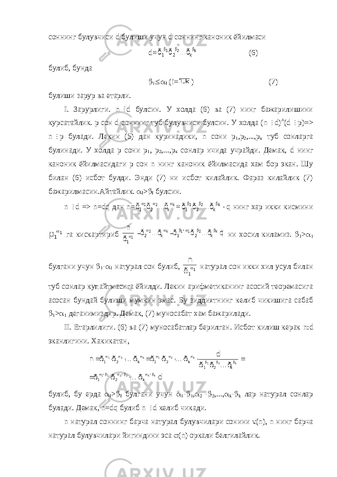 соннинг булувчиси d булиши учун d соннинг каноник ёйилмаси d=k 2 1 k 2 1 ...ð ð ð    (6) б у либ , бунда  i  I (i= k 1, ) (7) булиши зарур ва етарли. I . Зарурлиги. n  d булсин. У холда (6) ва (7) нинг бажарилишини курсатайлик. р сон d соннинг туб булувчиси булсин. У холда ( n  d )  ( d  p )=> n  p булади. Лекин (5) дан куринадики, n сони р 1 ,р 2 ,...,р к туб сонларга булинади. У холда р сони р 1 , р 2 ,...,р к сонлар ичида учрайди. Демак, d нинг каноник ёйилмасидаги р сон n нинг каноник ёйилмасида хам бор экан. Шу билан (6) исбот булди. Энди (7) ни исбот килайлик. Фараз килайлик (7) бажарилмасин.Айтайлик.  I >  I булсин. n  d => n = dq дан n = k 2 1 k 2 1 ...ð ð ð    = k 2 1 k 2 1 ...ð ð ð     q нинг хар икки кисмини 11p  га кискартириб q ...ð ð ð ...ð ð ð n k 2 1 1 k 2 1 k 2 1 k 2 1          ни хосил киламиз.  1 >  1 булгани учун  1 -  1 натурал сон булиб, 11ð n  натурал сон икки хил усул билан туб сонлар купайтмасига ёйилди. Лекин арифметиканинг асосий теоремасига асосан бундай булиши мумкин эмас. Бу зиддиятнинг келиб чикишига сабаб  1 >  1 деганимиздир. Демак, (7) муносабат хам бажарилади. II . Етарлилиги. (6) ва (7) муносабатлар берилган. Исбот килиш керак n : d эканлигини. Хакикатан, d ð ... ð ð ...ð ð ð d ð ... ð ð ð ... ð ð n k k 2 2 11 k 2 1 k 2 1 k 2 1 k 2 1 k 2 1 k 2 1 k 2 1                            булиб, бу ерда  I >  I булгани учун  1 -  1 ,  2 -  2 ,...,  k -  k лар натурал сонлар булади. Демак, n = dq булиб n  d келиб чикади. n натурал соннинг барча натурал булувчилари сонини  ( n ), n нинг барча натурал булувчилари йигиндини эса  ( n ) оркали белгилайлик. 