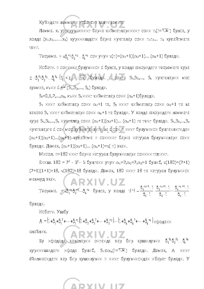 Куйидаги леммени исботсиз келтирамиз: Лемма. x i узгарувчининг барча кийматларининг сони n i ( i =k 1, ) булса, у холда ( x 1, x 2, ...… x k ) куринишдаги барча нукталар сони n 1 n 2 ... n k купайтмага тенг. Теорема. k 2 1 k 2 1 ...ð ð ð n     сон учун  ( n )=(  1 +1)(  2 +1)... (  k +1) булади. Исботи. n соннинг булувчиси d булса, у холда юкоридаги теоремага кура  k,1 i,a ...ð ð ð d i i k 2 1 k 2 1        булади. d сонга  1 ,  2 ,...,  к нукталарни мос куямиз, яъни d  (  1 ,  2 ,...,  к ) булади.  I =0,1,2,...,  I , яъни  I нинг кийматлар сони (  I +1)булади.  1 нинг кийматлар сони  1 +1 та,  2 нинг кийматлар сони  2 +1 та ва хакозо  к нинг кийматлари сони  к +1 та булади. У холда юкоридаги леммага кура  1 ,  2 ,...,  к нукталар сони (  1 +1)(  2 +1)... (  к +1) га тенг булади.  1 ,  2 ,...,  к нукталарга d сон мос куйилганлиги ва d сон n нинг булувчиси булганлигидан (  1 +1)(  2 +1)...(  к +1) купайтма n соннинг барча натурал булувчилари сони булади. Демак, (  1 +1)(  2 +1)... (  к +1)=  ( n ) экан. Мисол. n =180 нинг барча натурал булувчилари сонини топинг. Ечиш. 180 = 2 2  3 2  5 булгани учун  1 =2,  2 =2,  3 =1 булиб,  (180)=(2+1) (2+1)(1+1)=18,  (180)=18 булади. Демак, 180 нинг 18 та натурал булувчиси мавжуд экан. T еорема. k 2 1 k 2 1 ð ð ð n      булса, у холда   1 ð 1 ð 1 ð 1 ð 1 ð 1 ð n k 1 k 2 1 2 1 1 1 k 2 1              булади. Исботи. Ушбу     k 2 1 k 2 k k 2 2 2 2 1 2 1 1 ð ð ð 1 ð ð ð 1 ð ð ð 1 A                     ифодани олайлик. Бу ифодада кавсларни очганда хар бир кушилувчи k 2 1 k 2 1 ...ð ð ð    куринишидаги ифода булиб,  i  i ,( i = k 1, ) булади. Демак, А нинг ёйилмасидаги хар бир кушилувчи n нинг булувчисидан иборат булади. У 