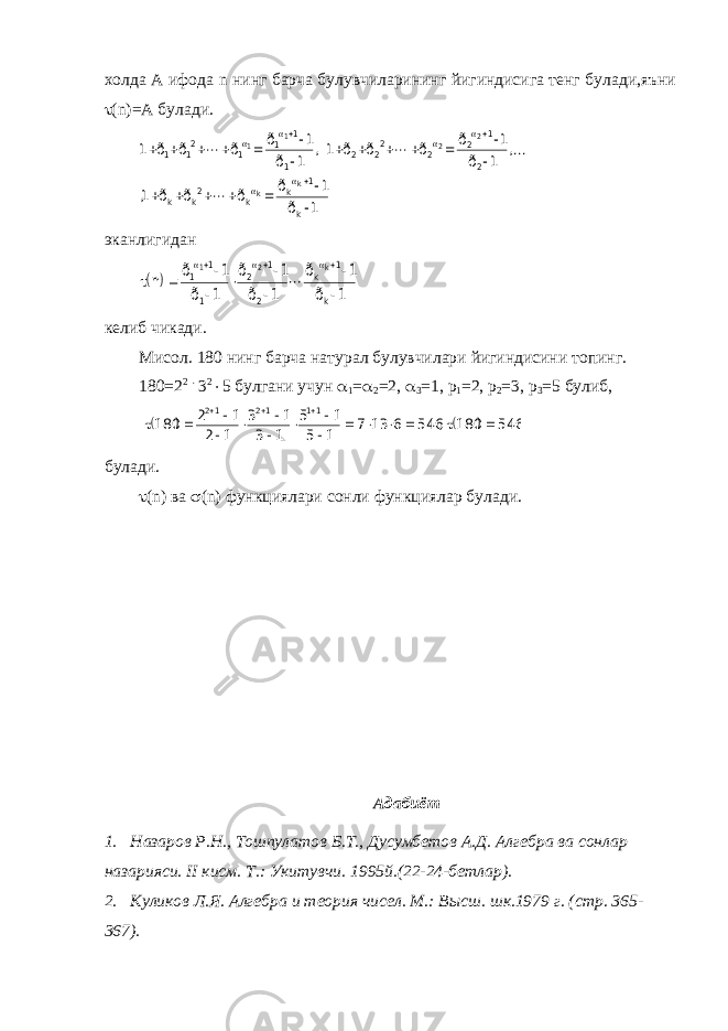 холда А ифода n нинг барча булувчиларининг йигиндисига тенг булади,яъни  ( n )=А булади.1 ð 1 ð ð ð ð 1, , 1 ð 1 ð ð ð ð 1, 1 ð 1 ð ð ð ð 1 k 1 k k 2k k 2 1 2 2 22 2 1 1 1 1 21 1 k k 2 2 1 1                                эканлигидан   1 ð 1 ð 1 ð 1 ð 1 ð 1 ð n k 1 k 2 1 2 1 1 1 k 2 1              келиб чикади. Мисол. 180 нинг барча натурал булувчилари йигиндисини топинг. 180=2 2  3 2  5 булгани учун  1 =  2 =2,  3 =1, р 1 =2, р 2 =3, р 3 =5 булиб,     546 180 , 546 6 13 7 1 5 1 5 1 3 1 3 1 2 1 2 180 11 12 12                    булади.  ( n ) ва  ( n ) функциялари сонли функциялар булади. Адабиёт 1. Назаров Р.Н., Тошпулатов Б.Т., Дусумбетов А.Д. Алгебра ва сонлар назарияси. II кисм. Т.: Укитувчи. 1995й.(22-24-бетлар). 2. Куликов Л.Я. Алгебра и теория чисел. М.: Высш. шк.1979 г. (стр. 365- 367). 