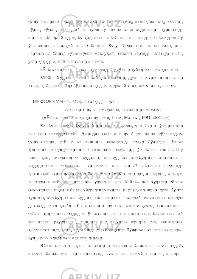 тушунчаларини ифода этган. «Коинотнинг ча қ мо қ , мома қ алдиро қ , зилзала, бўрон, т ў фон, ён ғ ин, ой ва қ уёш тутилиши каби ҳ одисалари қ уршовида яшаган ибтидоий одам, бу ҳодисалар сабабини англамасдан, табиатдаги бу ўзгаришларга ило ҳ ий маъно берган. Бугун борли қ ни инс-жинслар, дев- парилар ва бош қ а турли-туман ма ҳ лу қ лар макони тарзида тасаввур этган, улар ҳ а қ ида диний афсоналар яратган. « Ўзбек тилининг изо ҳ ли луғати»да бу сў з лар қ уйидагича изо ҳ ланган: МИФ - Худолар, афсонавий қа ҳ рамонлар, дунёнинг яратилиши ва ер юзида ҳ аётнинг пайдо бўлиши ҳа қ идаги қ адимий хал қ ривоятлари, афсона. МИФОЛОГИЯ - 1. Мифлар ҳ а қ идаги фан. 2. Бирор хал қ нинг мифлари, афсоналари мажмуи (« Ўзбек тилининг изоҳли лу ғ ати», I том, Москва, 1981, 468-бет). Биз бу таърифни бутунлай рад этмаган ҳолда, унга бир оз ўзгартириш киритиш тарафдоримиз. Аждодларимизнинг дунё тузилиши т ўғ рисидаги тушунчалари, табиат ва кишилик жамиятида содир бўлаётган барча ҳодисаларни тушунтиришга интилишлари мифларда ў з аксини топган. Шу боис ҳ ам, мифлардаги худолар, маъбуд ва маъбудалар образларига аждодларимиз томонидан яратилган илк бадиий образлар сифатида қарашимиз керак деб ҳисоблаймиз. Улар бу образлар ор қ али адолат, ҳ а қ и қ ат ва эзгулик каби фазилатларни улу ғ лаганлар. Кейинчалик худолар образи жамиятдаги во қ елик билан уйғунлаштирилган, унга я қ инлаштирилган. Бу эса худолар, маъбуд ва маъбудалар образларининг х аёлий эмаслигини маълум даражада тасди қ лайди. Яъни мифлар шунчаки хаёл ма ҳ сули, кишиларнинг табиат ҳодисалари олдидаги ўз ожизлигини тан олиш эмас, балки инсоний фазилатлар улу ғ ланган, кишиларнинг орзулари ифодаланган, кишиларни ҳ аётни севишга, ҳар қандай ишда ғ олиб чи қ ишга йўлловчи ва инсоннинг куч- қудратини улу ғ ловчи илк асарлардир. Юнон мифлари ҳ али юнонлар хат-саводни билмаган ва қ тларидаё қ яратила бошланган, асрлар давомида секин-аста тартибга келган, о ғ издан- 