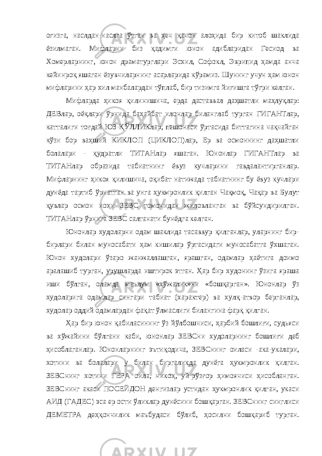 оғизга, наслдан-наслга ў тган ва ҳ еч қ ачон ало ҳ ида бир китоб шаклида ёзилмаган. Мифларни биз қ адимги юнон адибларидан Гесиод ва Хомерларнинг, юнон драматурглари Эсхил, Софокл, Эврипид ҳамда анча кейинроқ яшаган ёзувчиларнинг асарларида к ў рамиз. Шунинг учун ҳ ам юнон мифларини ҳа р хил манбалардан тўплаб, бир тизимга йи ғ ишга т ўғ ри келган. Мифларда ҳикоя қ илинишича, ерда даставвал даҳшатли ма ҳ луқлар: ДЕВлар, оёқлари ў рнида ба ҳ айбат илонлар биланглаб турган ГИГАНТлар, катталиги тоғдай ЮЗ -Қ ЎЛЛИКлар, пешонаси ўртасида биттагина чақчайган кў з и бор ва ҳ ший КИКЛОП (ЦИКЛОП)лар, Ер ва осмоннинг даҳшатли болалари - қ удратли ТИТАНлар яшаган. Юнонлар ГИГАНТлар ва ТИТАНлар образида табиатнинг ёвуз кучларини гавдалантирганлар. Мифларнинг ҳикоя қ илишича, о қ ибат натижада табиатнинг бу ёвуз кучлари дунёда тартиб ў рнатган ва унга ҳ укмронлик қилган Ча қ мо қ , Ча қ ар ва Булут қ увлар осмон ио ҳ и ЗЕВС томонидан жиловланган ва бўйсундирилган. ТИТАНлар ў рнига ЗЕВС салтанати бунёдга келган. Юнонлар худоларни одам шаклида тасаввур қ илганлар, уларнинг бир- бирлари билан муносабати ҳ ам кишилар ўртасидаги муносабатга ў хшаган. Юнон худолари ў з аро жанжаллашган, ярашган, одамлар ҳ аётига доимо аралашиб турган, урушларда иштирок этган. Ҳар бир худонинг ўзига яраша иши бўлган, оламда маълум «х ў жалик»ни «бош қ арган». Юнонлар ў з худоларига одамлар сингари табиат (характер) ва хул қ -атвор берганлар, худолар оддий одамлардан фа қ ат ў лмаслиги билангина фарқ қ илган. Ҳар бир юнон қ абиласининг ўз й ў лбошчиси, ҳарбий бошли ғ и, судьяси ва х ў жайини б ў лгани каби, юнонлар ЗЕВСни худоларнинг бошли ғ и деб ҳисоблаганлар. Юнонларнинг эъти қ одича, ЗЕВСнинг оиласи -ака-укалари, хотини ва болалари у билан биргаликда дунёга ҳукмронлик қ илган. ЗЕВСнинг хотини ГЕРА оила, нико ҳ , уй-рўз ғ ор ҳ имоячиси ҳисобланган. ЗЕВСнинг акаси ПОСЕЙДОН денгизлар устидан ҳ укмронлик қилган, укаси АИД (ГАДЕС) эса ер ости ўликлар дунёсини бош қ арган. ЗЕВСнинг синглиси ДЕМЕТРА де ҳқ ончилик маъбудаси бўлиб, ҳосилни бош қ ариб турган. 