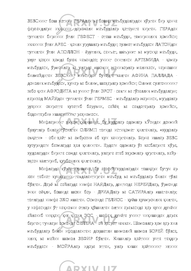 ЗЕВСнинг бош хотини ГЕРАдан ва бош қ а маъбудалардан кўрган бир қ анча фарзандлари иккинчи даражали маъбудалар қ аторига кирган. ГЕРАдан ту ғ илган биринчи ўғ ли ГЕФЕСТ - оташ маъбуди, темирчилик ҳ омийси; иккинчи ўғ ли АРЕС - қонли урушлар маъбуди; зулмат маъбудаси ЛАТОНдан туғилган ўғ ли АПОЛЛОН - ёру ғ лик, санъат, шеърият ва мусиқа маъбуди, улу ғ қ о ҳ ин ҳ амда буюк чав андоз; унинг синглиси АРТЕМИДА - қамар маъбудаси, ў рмонлар ва уларда яшовчи жониворлар маликаси, чарчашни билмайдиган ЗЕВСнинг миясидан бунёдга келган АФИНА ПАЛЛАДА - донолик маъбудаси, ҳунар ва билим, ша ҳ арлар ҳ омийси; Олимп султонининг зебо қизи АФРОДИТА ва унинг ўғ ли ЭРОТ - севги ва гўзаллик маъбудалари; паризод МАЙЯдан ту ғ илган ўғ ли ГЕРМЕС - маъбудалар жарчиси, мурдалар ру ҳ ини охиратга кузатиб борувчи, сайё ҳ ва савдогарлар ҳомийси, бадантарбия ишларининг ра ҳ намоси. Мифларнинг ҳикоя қилишича, бу худолар одамлар к Ўз идан доимий булутлар билан тўсилган ОЛИМП то ғ ида исти қ омат қилганлар, «худолар ов қ ати» - оби- ҳ аёт ва амброзия еб кун кечирганлар. Барча ишлар ЗЕВС ҳузуридаги базмларда ҳал қ илинган. Ердаги одамлар ў з касбларига к ў ра, худолардан бирига сажда қилганлар, уларга атаб эҳромлар қ урганлар, хайр- э ҳ сон келтириб, қурбонлик қ илганлар. Мифларда кўрсатилишича, бу асосий худолардан таш қ ари бутун ер юзи табиат кучларини гавдалантирган маъбуд ва маъбудалар билан тўла б ў лган. Дарё ва сойларда нимфа НАЯДлар, денгизда НЕРЕИДлар, ў рмонда эчки оё қ ли, бошида шохи бор - ДРИАДлар ва САТИРАлар яшаганлар; то ғ ларда нимфа ЭХО яшаган. Осмонда ГЕЛИОС - қ уёш ҳ укмронлик қилган, у нафасидан ў т ча қ новчи отлар қў шилган олтин аравасида ҳар куни дунёни айланиб чи ққ ан; қ ип-қизил ЭОС - шафа қ дунёга унинг чи қ ишидан дарак берган; тунлари осмонда СЕЛЕНА - ой ҳ асрат чеккан. Шамоллар ҳам ҳар хил маъбудалар билан ифодаланган: да ҳ шатли шимолий шамол БОРЕЙ б ў лса, или қ ва майин шамол ЗЕФИР б ў лган. Кишилар ҳ аётини учта та қ дир маъбудаси - МОЙРАлар идора этган, улар киши ҳ аётининг ипини 