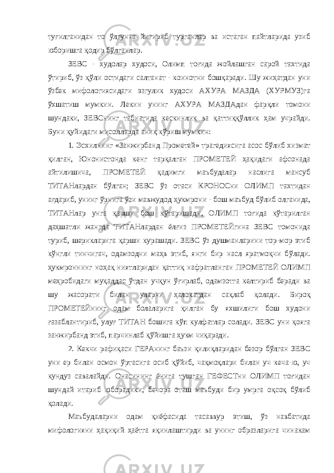 туғилганидан то ўлгунча йигириб турганлар ва истаган пайтларида узиб юборишга қ одир б ў лганлар. ЗЕВС - худолар худоси, Олимп тоғида жойлашган сарой тахтида ў тириб, ў з қў ли остидаги салтанат - коинотни бошқаради. Шу жиҳатдан уни ў збек мифологиясидаги эзгулик худоси АХУРА МАЗДА (ХУРМУЗ)га ўхшатиш мумкин. Лекин унинг АХУРА МАЗДАдан фар қ ли томони шундаки, ЗЕВСнинг табиатида кескинлик ва қ атти ққў ллик ҳам учрайди. Буни қ уйидаги мисолларда ани қ к ў риш мумкин: 1. Эсхилнинг «Занжирбанд Прометей» трагедиясига асос б ў либ хизмат қилган, Юнонистонда кенг тар қ алган ПРОМЕТЕЙ ҳа қ идаги афсонада айтилишича, ПРОМЕТЕЙ қадимги маъбудалар наслига мансуб ТИТАНлардан б ў лган; ЗЕВС ў з отаси КРОНОСни ОЛИМП тахтидан а ғ дариб, унинг ўрнига ў з и мавжудод ҳукмрони - бош маъбуд б ў либ олганида, ТИТАНлар унга қ арши бош кўтаришади, ОЛИМП то ғ ида к ў тарилган да ҳ шатли жангда ТИТАНлардан ёлғиз ПРОМЕТЕЙгина ЗЕВС томонида туриб, шерикларига қарши курашади. ЗЕВС ўз душманларини тор-мор этиб к ў нгли тинчигач, одамзодни ма ҳ в этиб, янги бир насл яратмоқчи б ў лади. ҳ укмроннинг ноҳа қ ниятларидан қ атти қ нафратланган ПРОМЕТЕЙ ОЛИМП меҳробидаги му қ аддас ў тдан уч қ ун ўғ ирлаб, одамзотга келтириб беради ва шу жасорати билан уларни ҳалокатдан са қ лаб қолади. Биро қ ПРОМЕТЕЙнинг одам болаларига қ илган бу яхшилиги бош худони ғ азаблантириб, улу ғ ТИТАН бошига к ў п кулфатлар солади. ЗЕВС уни қояга занжирбанд этиб, парчинлаб қў йишга ҳукм чи қ аради. 2. Кекчи рафи қ аси ГЕРАнинг баъзи қ или қ ларидан безор б ў лган ЗЕВС уни ер билан осмон ўртасига осиб қў йиб, ча қ мо қ лари билан уч кеча-ю, уч кундуз савалайди. Онасининг ёнига тушган ГЕФЕСТни ОЛИМП то ғ идан шундай итариб юборадики, бечора оташ маъбуди бир умрга о қ со қ б ў либ қ олади. Маъбудаларни одам қ иёфасида тасаввур этиш, ўз навбатида мифологияни ҳ а қ и қ ий ҳ аётга яқинлаштирди ва унинг образларига чинакам 