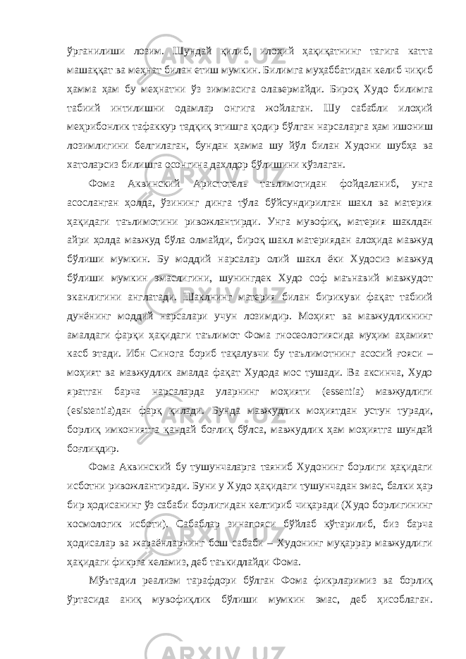 ўрганилиши лозим. Шундай қилиб, илоҳий ҳақиқатнинг тагига катта машаққат ва меҳнат билан етиш мумкин. Билимга муҳаббатидан келиб чиқиб ҳамма ҳам бу меҳнатни ўз зиммасига олавермайди. Бироқ Худо билимга табиий интилишни одамлар онгига жойлаган. Шу сабабли илоҳий меҳрибонлик тафаккур тадқиқ этишга қодир бўлган нарсаларга ҳам ишониш лозимлигини белгилаган, бундан ҳамма шу йўл билан Худони шубҳа ва хатоларсиз билишга осонгина дахлдор бўлишини кўзлаган. Фома Аквинский Аристотель таълимотидан фойдаланиб, унга асосланган ҳолда, ўзининг динга тўла бўйсундирилган шакл ва материя ҳақидаги таълимотини ривожлантирди. Унга мувофиқ, материя шаклдан айри ҳолда мавжуд бўла олмайди, бироқ шакл материядан алоҳида мавжуд бўлиши мумкин. Бу моддий нарсалар олий шакл ёки Худосиз мавжуд бўлиши мумкин эмаслигини, шунингдек Худо соф маънавий мавжудот эканлигини англатади. Шаклнинг материя билан бирикуви фақат табиий дунёнинг моддий нарсалари учун лозимдир. Моҳият ва мавжудликнинг амалдаги фарқи ҳақидаги таълимот Фома гносеологиясида муҳим аҳамият касб этади. Ибн Синога бориб тақалувчи бу таълимотнинг асосий ғояси – моҳият ва мавжудлик амалда фақат Худода мос тушади. Ва аксинча, Худо яратган барча нарсаларда уларнинг моҳияти (essentia) мавжудлиги (esistentia)дан фарқ қилади. Бунда мавжудлик моҳиятдан устун туради, борлиқ имкониятга қандай боғлиқ бўлса, мавжудлик ҳам моҳиятга шундай боғлиқдир. Фома Аквинский бу тушунчаларга таяниб Худонинг борлиги ҳақидаги исботни ривожлантиради. Буни у Худо ҳақидаги тушунчадан эмас, балки ҳар бир ҳодисанинг ўз сабаби борлигидан келтириб чиқаради (Худо борлигининг космологик исботи). Сабаблар зинапояси бўйлаб кўтарилиб, биз барча ҳодисалар ва жараёнларнинг бош сабаби – Худонинг муқаррар мавжудлиги ҳақидаги фикрга келамиз, деб таъкидлайди Фома. Мўътадил реализм тарафдори бўлган Фома фикрларимиз ва борлиқ ўртасида аниқ мувофиқлик бўлиши мумкин эмас, деб ҳисоблаган. 