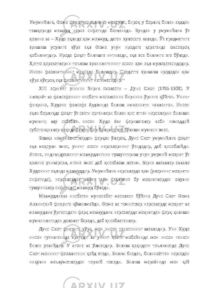 Умумийлик, Фома фикрича, ақлимиз маҳсули, бироқ у борлиқ билан ақлдан ташқарида мавжуд нарса сифатида боғланади. Бундан у умумийлик ўз ҳолича ва – Худо ақлида ҳам мавжуд, деган хулосага келади. Ўз предметига эришиш усулига кўра ақл Фома учун иродага қараганда юксакроқ қобилиятдир. Ирода фақат билишга интилади, ақл эса билимга эга бўлади. Ҳатто ҳаракатларни танлаш эркинлигининг асоси ҳам ақл мулоҳазасидадир. Инсон фаолиятининг мақсади билишдир. Саодатга эришиш иродадан ҳам кўра кўпроқ ақл фаолиятининг натижасидир. XIII асрнинг учинчи йирик схоласти – Дунс Скот (1265-1308). У илоҳиёт ва фалсафанинг нисбати масаласини биринчи ўринга қўйган. Унинг фикрича, Худони фалсафа ёрдамида билиш имконияти чекланган. Инсон ақли борлиқда фақат ўз сезги органлари билан ҳис этган нарсаларни билиши мумкин; шу сабабли инсон Худо ёки фаришталар каби номоддий субстанциялар ҳақида бирон-бир билимга эга бўлиши мумкин эмас. Бошқа номиналистлардан фарқли ўлароқ, Дунс Скот умумийлик фақат ақл маҳсули эмас, унинг асоси нарсаларнинг ўзидадир, деб ҳисоблайди. Ягона, индивидуалнинг мавжудлигини тушунтириш учун умумий моҳият ўз ҳолича универсал, ягона эмас деб ҳисоблаш лозим. Барча шакллар аввало Худонинг ақлида мавжуддир. Умумийлик нарсаларда ҳам (уларнинг моҳияти сифатида), нарсалардан кейин ҳам (ақлимиз бу моҳиятлардан олувчи тушунчалар сифатида) мавжуд бўлади. Мавжудликка нисбатан муносабат масаласи бўйича Дунс Скот Фома Аквинский фикрига қўшилмайди. Фома ва томистлар нарсаларда моҳият ва мавжудлик ўртасидаги фарқ мавжудлик нарсаларда моҳиятдан фарқ қилиши мумкинлигидан далолат беради, деб ҳисоблаганлар. Дунс Скот фикрига кўра, жон инсон танасининг шаклидир. Уни Худо инсон туғилганида яратади ва унинг ҳаёти мобайнида жон инсон танаси билан узвийдир. У ягона ва ўлмасдир. Билиш ҳақидаги таълимотда Дунс Скот жоннинг фаоллигини қайд этади. Билим биздан, билинаётган нарсадан чиқувчи маълумотлардан таркиб топади. Билиш жараёнида жон қай 