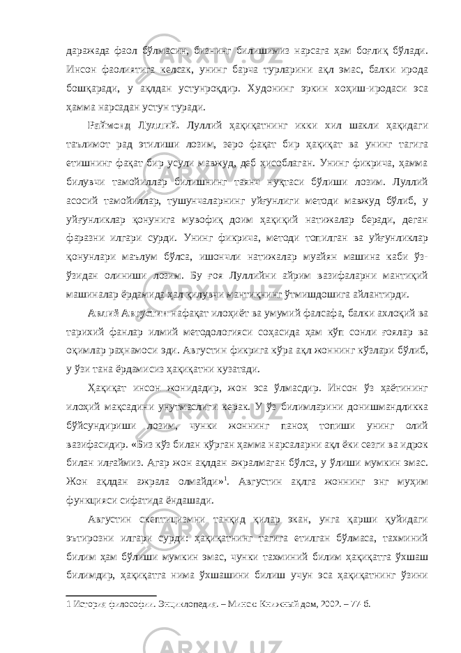 даражада фаол бўлмасин, бизнинг билишимиз нарсага ҳам боғлиқ бўлади. Инсон фаолиятига келсак, унинг барча турларини ақл эмас, балки ирода бошқаради, у ақлдан устунроқдир. Худонинг эркин хоҳиш-иродаси эса ҳамма нарсадан устун туради. Раймонд Луллий. Луллий ҳақиқатнинг икки хил шакли ҳақидаги таълимот рад этилиши лозим, зеро фақат бир ҳақиқат ва унинг тагига етишнинг фақат бир усули мавжуд, деб ҳисоблаган. Унинг фикрича, ҳамма билувчи тамойиллар билишнинг таянч нуқтаси бўлиши лозим. Луллий асосий тамойиллар, тушунчаларнинг уйғунлиги методи мавжуд бўлиб, у уйғунликлар қонунига мувофиқ доим ҳақиқий натижалар беради, деган фаразни илгари сурди. Унинг фикрича, методи топилган ва уйғунликлар қонунлари маълум бўлса, ишончли натижалар муайян машина каби ўз- ўзидан олиниши лозим. Бу ғоя Луллийни айрим вазифаларни мантиқий машиналар ёрдамида ҳал қилувчи мантиқнинг ўтмишдошига айлантирди. Авлиё Августин нафақат илоҳиёт ва умумий фалсафа, балки ахлоқий ва тарихий фанлар илмий методологияси соҳасида ҳам кўп сонли ғоялар ва оқимлар раҳнамоси эди. Августин фикрига кўра ақл жоннинг кўзлари бўлиб, у ўзи тана ёрдамисиз ҳақиқатни кузатади. Ҳақиқат инсон жонидадир, жон эса ўлмасдир. Инсон ўз ҳаётининг илоҳий мақсадини унутмаслиги керак. У ўз билимларини донишмандликка бўйсундириши лозим, чунки жоннинг паноҳ топиши унинг олий вазифасидир. «Биз кўз билан кўрган ҳамма нарсаларни ақл ёки сезги ва идрок билан илғаймиз. Агар жон ақлдан ажралмаган бўлса, у ўлиши мумкин эмас. Жон ақлдан ажрала олмайди» 1 . Августин ақлга жоннинг энг муҳим функцияси сифатида ёндашади. Августин скептицизмни танқид қилар экан, унга қарши қуйидаги эътирозни илгари сурди: ҳақиқатнинг тагига етилган бўлмаса, тахминий билим ҳам бўлиши мумкин эмас, чунки тахминий билим ҳақиқатга ўхшаш билимдир, ҳақиқатга нима ўхшашини билиш учун эса ҳақиқатнинг ўзини 1 История философии. Энциклопедия. – Минск: Книжный дом, 2002. – 7-б. 