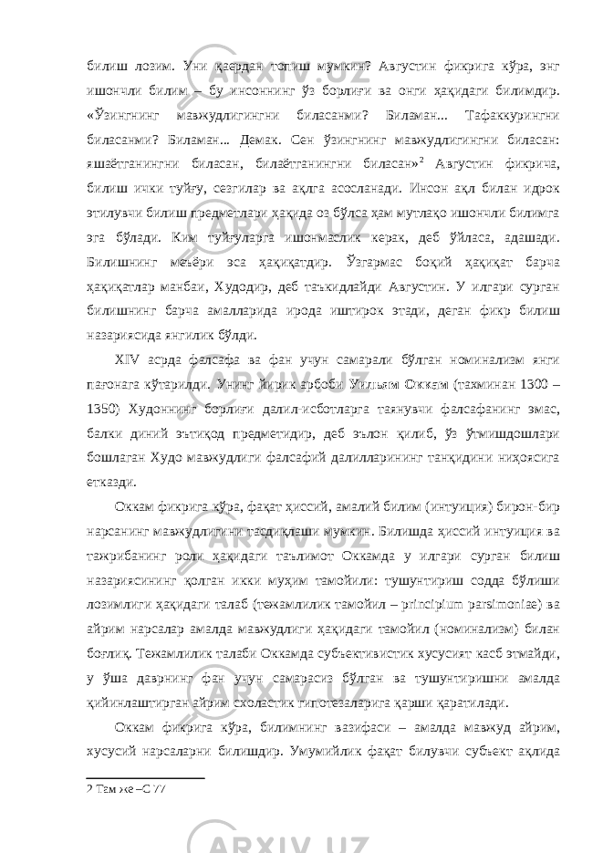 билиш лозим. Уни қаердан топиш мумкин? Августин фикрига кўра, энг ишончли билим – бу инсоннинг ўз борлиғи ва онги ҳақидаги билимдир. «Ўзингнинг мавжудлигингни биласанми? Биламан... Тафаккурингни биласанми? Биламан... Демак. Сен ўзингнинг мавжудлигингни биласан: яшаётганингни биласан, билаётганингни биласан» 2 Августин фикрича, билиш ички туйғу, сезгилар ва ақлга асосланади. Инсон ақл билан идрок этилувчи билиш предметлари ҳақида оз бўлса ҳам мутлақо ишончли билимга эга бўлади. Ким туйғуларга ишонмаслик керак, деб ўйласа, адашади. Билишнинг меъёри эса ҳақиқатдир. Ўзгармас боқий ҳақиқат барча ҳақиқатлар манбаи, Худодир, деб таъкидлайди Августин. У илгари сурган билишнинг барча амалларида ирода иштирок этади, деган фикр билиш назариясида янгилик бўлди. XIV асрда фалсафа ва фан учун самарали бўлган номинализм янги пағонага кўтарилди. Унинг йирик арбоби Уильям Оккам (тахминан 1300 – 1350) Худоннинг борлиғи далил-исботларга таянувчи фалсафанинг эмас, балки диний эътиқод предметидир, деб эълон қилиб, ўз ўтмишдошлари бошлаган Худо мавжудлиги фалсафий далилларининг танқидини ниҳоясига етказди. Оккам фикрига кўра, фақат ҳиссий, амалий билим (интуиция) бирон-бир нарсанинг мавжудлигини тасдиқлаши мумкин. Билишда ҳиссий интуиция ва тажрибанинг роли ҳақидаги таълимот Оккамда у илгари сурган билиш назариясининг қолган икки муҳим тамойили: тушунтириш содда бўлиши лозимлиги ҳақидаги талаб (тежамлилик тамойил – principium parsimoniae) ва айрим нарсалар амалда мавжудлиги ҳақидаги тамойил (номинализм) билан боғлиқ. Тежамлилик талаби Оккамда субъективистик хусусият касб этмайди, у ўша даврнинг фан учун самарасиз бўлган ва тушунтиришни амалда қийинлаштирган айрим схоластик гипотезаларига қарши қаратилади. Оккам фикрига кўра, билимнинг вазифаси – амалда мавжуд айрим, хусусий нарсаларни билишдир. Умумийлик фақат билувчи субъект ақлида 2 Там же –С 7 