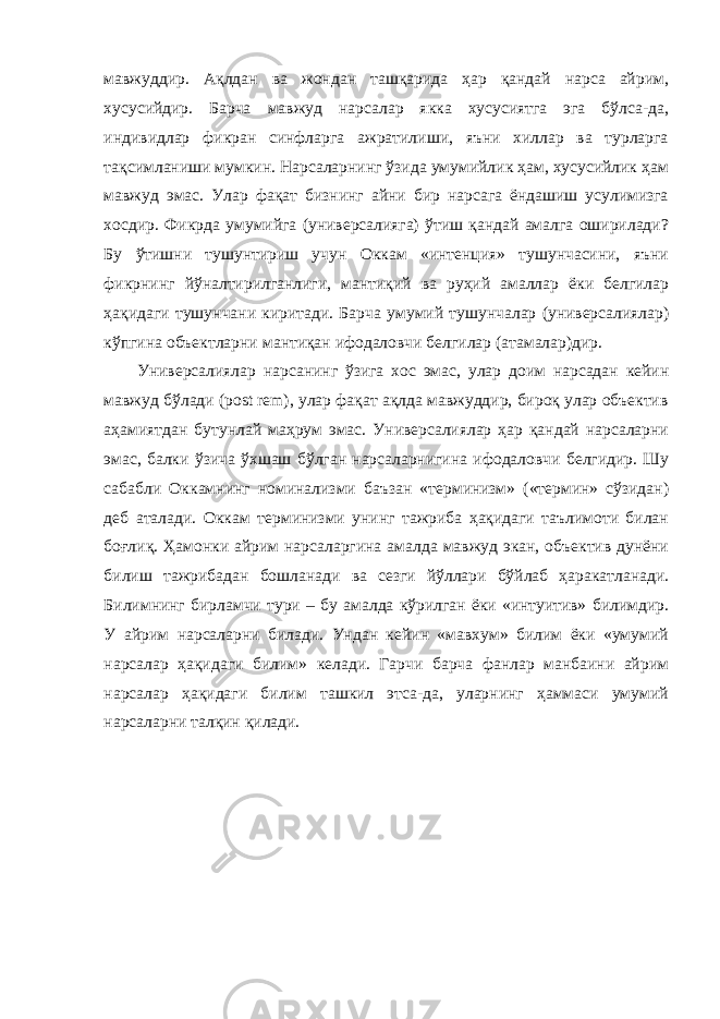 мавжуддир. Ақлдан ва жондан ташқарида ҳар қандай нарса айрим, хусусийдир. Барча мавжуд нарсалар якка хусусиятга эга бўлса-да, индивидлар фикран синфларга ажратилиши, яъни хиллар ва турларга тақсимланиши мумкин. Нарсаларнинг ўзида умумийлик ҳам, хусусийлик ҳам мавжуд эмас. Улар фақат бизнинг айни бир нарсага ёндашиш усулимизга хосдир. Фикрда умумийга (универсалияга) ўтиш қандай амалга оширилади? Бу ўтишни тушунтириш учун Оккам «интенция» тушунчасини, яъни фикрнинг йўналтирилганлиги, мантиқий ва руҳий амаллар ёки белгилар ҳақидаги тушунчани киритади. Барча умумий тушунчалар (универсалиялар) кўпгина объектларни мантиқан ифодаловчи белгилар (атамалар)дир. Универсалиялар нарсанинг ўзига хос эмас, улар доим нарсадан кейин мавжуд бўлади (post rem), улар фақат ақлда мавжуддир, бироқ улар объектив аҳамиятдан бутунлай маҳрум эмас. Универсалиялар ҳар қандай нарсаларни эмас, балки ўзича ўхшаш бўлган нарсаларнигина ифодаловчи белгидир. Шу сабабли Оккамнинг номинализми баъзан «терминизм» («термин» сўзидан) деб аталади. Оккам терминизми унинг тажриба ҳақидаги таълимоти билан боғлиқ. Ҳамонки айрим нарсаларгина амалда мавжуд экан, объектив дунёни билиш тажрибадан бошланади ва сезги йўллари бўйлаб ҳаракатланади. Билимнинг бирламчи тури – бу амалда кўрилган ёки «интуитив» билимдир. У айрим нарсаларни билади. Ундан кейин «мавхум» билим ёки «умумий нарсалар ҳақидаги билим» келади. Гарчи барча фанлар манбаини айрим нарсалар ҳақидаги билим ташкил этса-да, уларнинг ҳаммаси умумий нарсаларни талқин қилади. 