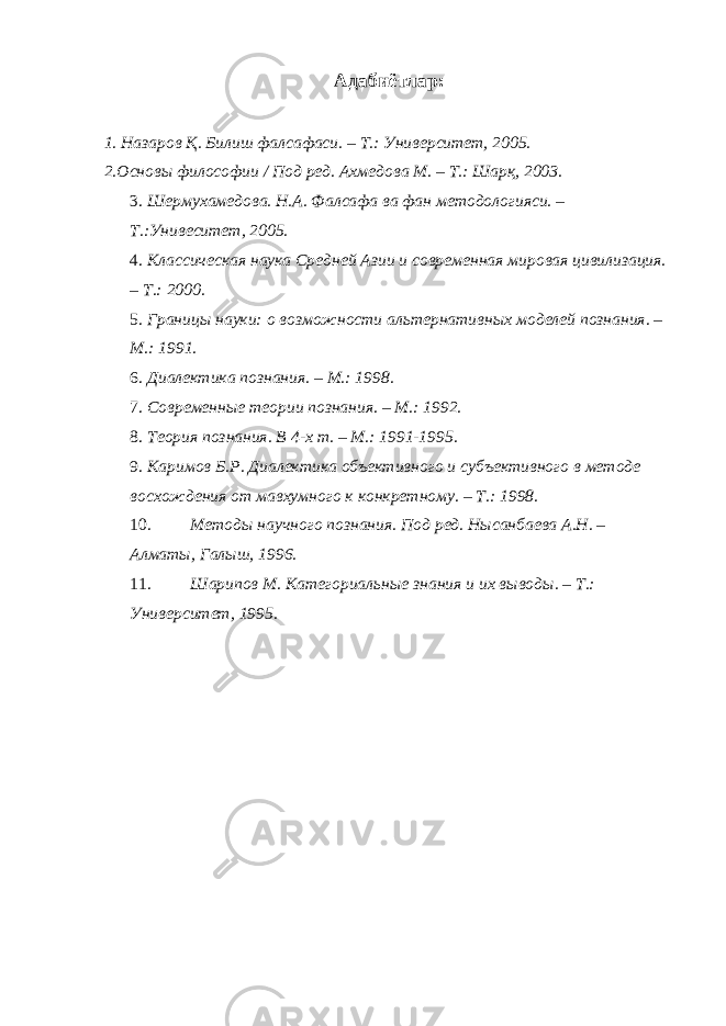 Адабиётлар: 1. Назаров Қ. Билиш фалсафаси. – Т.: Университет, 2005. 2.Основы философии / Под ред. Ахмедова М. – Т.: Шарқ, 2003. 3. Шермухамедова. Н.А. Фалсафа ва фан методологияси. – Т.:Унивеситет, 2005. 4. Классическая наука Средней Азии и современная мировая цивилизация. – Т.: 2000. 5. Границы науки: о возможности альтернативных моделей познания. – М.: 1991. 6. Диалектика познания. – М.: 1998. 7. Современные теории познания. – М.: 1992. 8. Теория познания. В 4-х т. – М.: 1991-1995. 9. Каримов Б.Р. Диалектика объективного и субъективного в методе восхождения от мавхумного к конкретному. – Т.: 1998. 10. Методы научного познания. Под ред. Нысанбаева А.Н. – Алматы, Галыш, 1996. 11. Шарипов М. Категориальные знания и их выводы. – Т.: Университет, 1995. 