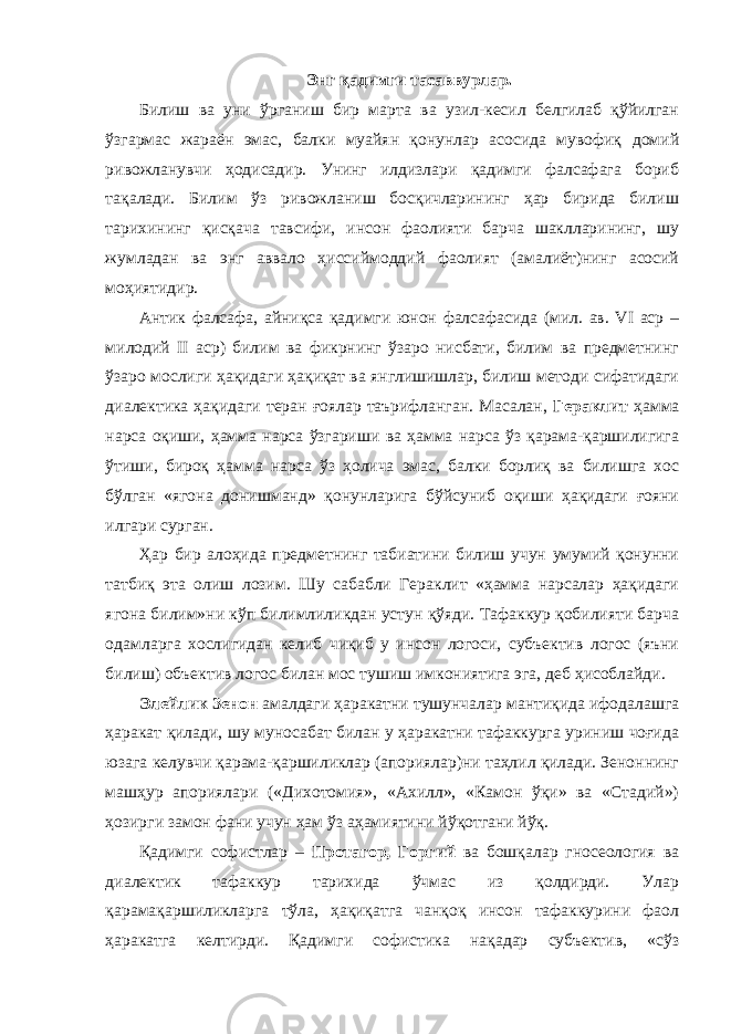 Энг қадимги тасаввурлар. Билиш ва уни ўрганиш бир марта ва узил-кесил белгилаб қўйилган ўзгармас жараён эмас, балки муайян қонунлар асосида мувофиқ домий ривожланувчи ҳодисадир. Унинг илдизлари қадимги фалсафага бориб тақалади. Билим ўз ривожланиш босқичларининг ҳар бирида билиш тарихининг қисқача тавсифи, инсон фаолияти барча шаклларининг, шу жумладан ва энг аввало ҳиссиймоддий фаолият (амалиёт)нинг асосий моҳиятидир. Антик фалсафа, айниқса қадимги юнон фалсафасида (мил. ав. VI аср – милодий II аср) билим ва фикрнинг ўзаро нисбати, билим ва предметнинг ўзаро мослиги ҳақидаги ҳақиқат ва янглишишлар, билиш методи сифатидаги диалектика ҳақидаги теран ғоялар таърифланган. Масалан, Гераклит ҳамма нарса оқиши, ҳамма нарса ўзгариши ва ҳамма нарса ўз қарама-қаршилигига ўтиши, бироқ ҳамма нарса ўз ҳолича эмас, балки борлиқ ва билишга хос бўлган «ягона донишманд» қонунларига бўйсуниб оқиши ҳақидаги ғояни илгари сурган. Ҳар бир алоҳида предметнинг табиатини билиш учун умумий қонунни татбиқ эта олиш лозим. Шу сабабли Гераклит «ҳамма нарсалар ҳақидаги ягона билим»ни кўп билимлиликдан устун қўяди. Тафаккур қобилияти барча одамларга хослигидан келиб чиқиб у инсон логоси, субъектив логос (яъни билиш) объектив логос билан мос тушиш имкониятига эга, деб ҳисоблайди. Элейлик Зенон амалдаги ҳаракатни тушунчалар мантиқида ифодалашга ҳаракат қилади, шу муносабат билан у ҳаракатни тафаккурга уриниш чоғида юзага келувчи қарама-қаршиликлар (апориялар)ни таҳлил қилади. Зеноннинг машҳур апориялари («Дихотомия», «Ахилл», «Камон ўқи» ва «Стадий») ҳозирги замон фани учун ҳам ўз аҳамиятини йўқотгани йўқ. Қадимги софистлар – Протагор, Горгий ва бошқалар гносеология ва диалектик тафаккур тарихида ўчмас из қолдирди. Улар қарамақаршиликларга тўла, ҳақиқатга чанқоқ инсон тафаккурини фаол ҳаракатга келтирди. Қадимги софистика нақадар субъектив, «сўз 