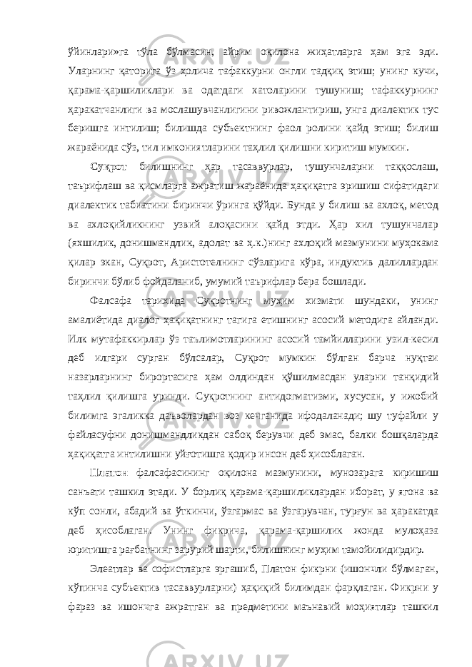 ўйинлари»га тўла бўлмасин, айрим оқилона жиҳатларга ҳам эга эди. Уларнинг қаторига ўз ҳолича тафаккурни онгли тадқиқ этиш; унинг кучи, қарама-қаршиликлари ва одатдаги хатоларини тушуниш; тафаккурнинг ҳаракатчанлиги ва мослашувчанлигини ривожлантириш, унга диалектик тус беришга интилиш; билишда субъектнинг фаол ролини қайд этиш; билиш жараёнида сўз, тил имкониятларини таҳлил қилишни киритиш мумкин. Суқрот билишнинг ҳар тасаввурлар, тушунчаларни таққослаш, таърифлаш ва қисмларга ажратиш жараёнида ҳақиқатга эришиш сифатидаги диалектик табиатини биринчи ўринга қўйди. Бунда у билиш ва ахлоқ, метод ва ахлоқийликнинг узвий алоқасини қайд этди. Ҳар хил тушунчалар (яхшилик, донишмандлик, адолат ва ҳ.к.)нинг ахлоқий мазмунини муҳокама қилар экан, Суқрот, Аристотелнинг сўзларига кўра, индуктив далиллардан биринчи бўлиб фойдаланиб, умумий таърифлар бера бошлади. Фалсафа тарихида Суқротнинг муҳим хизмати шундаки, унинг амалиётида диалог ҳақиқатнинг тагига етишнинг асосий методига айланди. Илк мутафаккирлар ўз таълимотларининг асосий тамйилларини узил-кесил деб илгари сурган бўлсалар, Суқрот мумкин бўлган барча нуқтаи назарларнинг бирортасига ҳам олдиндан қўшилмасдан уларни танқидий таҳлил қилишга уринди. Суқротнинг антидогматизми, хусусан, у ижобий билимга эгаликка даъволардан воз кечганида ифодаланади; шу туфайли у файласуфни донишмандликдан сабоқ берувчи деб эмас, балки бошқаларда ҳақиқатга интилишни уйғотишга қодир инсон деб ҳисоблаган. Платон фалсафасининг оқилона мазмунини, мунозарага киришиш санъати ташкил этади. У борлиқ қарама-қаршиликлардан иборат, у ягона ва кўп сонли, абадий ва ўткинчи, ўзгармас ва ўзгарувчан, турғун ва ҳаракатда деб ҳисоблаган. Унинг фикрича, қарама-қаршилик жонда мулоҳаза юритишга рағбатнинг зарурий шарти, билишнинг муҳим тамойилидирдир. Элеатлар ва софистларга эргашиб, Платон фикрни (ишончли бўлмаган, кўпинча субъектив тасаввурларни) ҳақиқий билимдан фарқлаган. Фикрни у фараз ва ишончга ажратган ва предметини маънавий моҳиятлар ташкил 