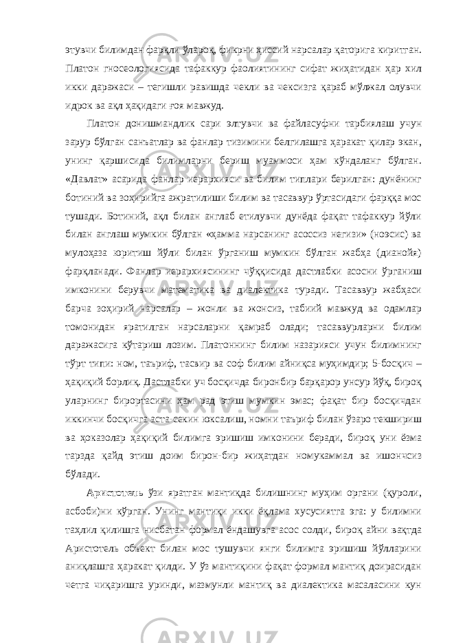 этувчи билимдан фарқли ўлароқ, фикрни ҳиссий нарсалар қаторига киритган. Платон гносеологиясида тафаккур фаолиятининг сифат жиҳатидан ҳар хил икки даражаси – тегишли равишда чекли ва чексизга қараб мўлжал олувчи идрок ва ақл ҳақидаги ғоя мавжуд. Платон донишмандлик сари элтувчи ва файласуфни тарбиялаш учун зарур бўлган санъатлар ва фанлар тизимини белгилашга ҳаракат қилар экан, унинг қаршисида билимларни бериш муаммоси ҳам кўндаланг бўлган. «Давлат» асарида фанлар иерархияси ва билим типлари берилган: дунёнинг ботиний ва зоҳирийга ажратилиши билим ва тасаввур ўртасидаги фарққа мос тушади. Ботиний, ақл билан англаб етилувчи дунёда фақат тафаккур йўли билан англаш мумкин бўлган «ҳамма нарсанинг асоссиз негизи» (ноэсис) ва мулоҳаза юритиш йўли билан ўрганиш мумкин бўлган жабҳа (дианойя) фарқланади. Фанлар иерархиясининг чўққисида дастлабки асосни ўрганиш имконини берувчи математика ва диалектика туради. Тасаввур жабҳаси барча зоҳирий нарсалар – жонли ва жонсиз, табиий мавжуд ва одамлар томонидан яратилган нарсаларни қамраб олади; тасаввурларни билим даражасига кўтариш лозим. Платоннинг билим назарияси учун билимнинг тўрт типи: ном, таъриф, тасвир ва соф билим айниқса муҳимдир; 5-босқич – ҳақиқий борлиқ. Дастлабки уч босқичда биронбир барқарор унсур йўқ, бироқ уларнинг бирортасини ҳам рад этиш мумкин эмас; фақат бир босқичдан иккинчи босқичга аста-секин юксалиш, номни таъриф билан ўзаро текшириш ва ҳоказолар ҳақиқий билимга эришиш имконини беради, бироқ уни ёзма тарзда қайд этиш доим бирон-бир жиҳатдан номукаммал ва ишончсиз бўлади. Аристотель ўзи яратган мантиқда билишнинг муҳим органи (қуроли, асбоби)ни кўрган. Унинг мантиқи икки ёқлама хусусиятга эга: у билимни таҳлил қилишга нисбатан формал ёндашувга асос солди, бироқ айни вақтда Аристотель объект билан мос тушувчи янги билимга эришиш йўлларини аниқлашга ҳаракат қилди. У ўз мантиқини фақат формал мантиқ доирасидан четга чиқаришга уринди, мазмунли мантиқ ва диалектика масаласини кун 