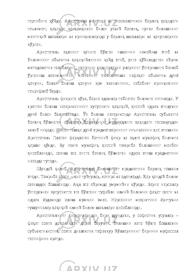 тартибига қўйди. Аристотель мантиқи ва гносеологияси борлиқ ҳақидаги таълимот, ҳақиқат концепцияси билан узвий боғлиқ, чунки билишнинг мантиқий шакллари ва принципларида у борлиқ шакллари ва қонунларини кўрган. Аристотель ақлнинг кучига бўлган ишончни намойиш этиб ва билимнинг объектив ҳақиқийлигини қайд этиб, унга қўйиладиган айрим методологик талабларни, чунончи: ҳодисаларни уларнинг ўзгаришига боғлаб ўрганиш лозимлигини, ягонанинг иккиланиши нафақат объектив дунё қонуни, балки билиш қонуни ҳам эканлигини, сабабият принципини таърифлаб берди. Аристотель фикрига кўра, барча одамлар табиатан билимга интилади. У яратган билиш назариясининг хусусияти ҳақиқий, ҳиссий идрок этилувчи дунё билан белгиланади. Ўз билиш назариясида Аристотель субъектга боғлиқ бўлмаган объектив борлиқнинг мавжудлиги ҳақидаги тасаввурдан келиб чиқади. Инсон ташқи дунё предметларининг инъикосини ҳис этишини Аристотель Платон фарқлаган ботиний фикр ва ақлга мувофиқ билимга қарши қўяди. Бу ғояга мувофиқ ҳиссий тажриба билишнинг манбаи ҳисобланади, сезиш эса онгга боғлиқ бўлмаган идрок этиш предметини назарда тутади. Шундай қилиб, Аристотелда билишнинг предметини борлиқ ташкил этади. Тажриба асоси – ҳис-туйғулар, хотира ва одатларда. Ҳар қандай билим сезишдан бошланади. Ақл эса айримда умумийни кўради. Барча нарсалар ўзгарувчан хусусиятга эга бўлгани туфайли илмий билимни фақат сезги ва идрок ёрдамида олиш мумкин эмас. Нарсанинг моҳиятини ёритувчи тушунчалар ҳақиқий илмий билим шакллари ҳисобланади. Аристотелнинг хизматларидан бири шундаки, у софистик усуллар – фақат сохта доноликдан дарак берувчи, билишни хато йўлга бошловчи субъективистик, сохта диалектик тафаккур йўлларининг биринчи муфассал таснифини яратди. 