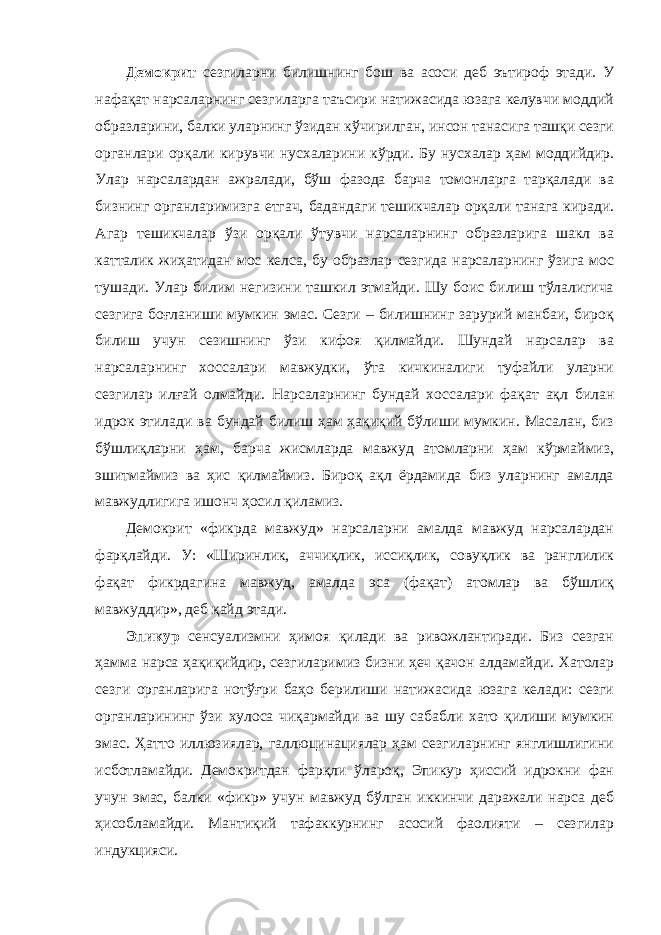 Демокрит сезгиларни билишнинг бош ва асоси деб эътироф этади. У нафақат нарсаларнинг сезгиларга таъсири натижасида юзага келувчи моддий образларини, балки уларнинг ўзидан кўчирилган, инсон танасига ташқи сезги органлари орқали кирувчи нусхаларини кўрди. Бу нусхалар ҳам моддийдир. Улар нарсалардан ажралади, бўш фазода барча томонларга тарқалади ва бизнинг органларимизга етгач, бадандаги тешикчалар орқали танага киради. Агар тешикчалар ўзи орқали ўтувчи нарсаларнинг образларига шакл ва катталик жиҳатидан мос келса, бу образлар сезгида нарсаларнинг ўзига мос тушади. Улар билим негизини ташкил этмайди. Шу боис билиш тўлалигича сезгига боғланиши мумкин эмас. Сезги – билишнинг зарурий манбаи, бироқ билиш учун сезишнинг ўзи кифоя қилмайди. Шундай нарсалар ва нарсаларнинг хоссалари мавжудки, ўта кичкиналиги туфайли уларни сезгилар илғай олмайди. Нарсаларнинг бундай хоссалари фақат ақл билан идрок этилади ва бундай билиш ҳам ҳақиқий бўлиши мумкин. Масалан, биз бўшлиқларни ҳам, барча жисмларда мавжуд атомларни ҳам кўрмаймиз, эшитмаймиз ва ҳис қилмаймиз. Бироқ ақл ёрдамида биз уларнинг амалда мавжудлигига ишонч ҳосил қиламиз. Демокрит «фикрда мавжуд» нарсаларни амалда мавжуд нарсалардан фарқлайди. У: «Ширинлик, аччиқлик, иссиқлик, совуқлик ва ранглилик фақат фикрдагина мавжуд, амалда эса (фақат) атомлар ва бўшлиқ мавжуддир», деб қайд этади. Эпикур сенсуализмни ҳимоя қилади ва ривожлантиради. Биз сезган ҳамма нарса ҳақиқийдир, сезгиларимиз бизни ҳеч қачон алдамайди. Хатолар сезги органларига нотўғри баҳо берилиши натижасида юзага келади: сезги органларининг ўзи хулоса чиқармайди ва шу сабабли хато қилиши мумкин эмас. Ҳатто иллюзиялар, галлюцинациялар ҳам сезгиларнинг янглишлигини исботламайди. Демокритдан фарқли ўлароқ, Эпикур ҳиссий идрокни фан учун эмас, балки «фикр» учун мавжуд бўлган иккинчи даражали нарса деб ҳисобламайди. Мантиқий тафаккурнинг асосий фаолияти – сезгилар индукцияси. 