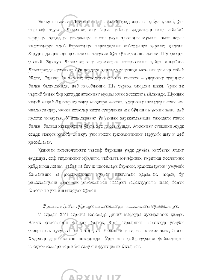 Эпикур атомист Демокритнинг асосий қоидаларини қабул қилиб, ўзи эътироф этувчи Демокритнинг барча табиат ҳодисаларининг сабабий зарурати ҳақидаги таълимоти инсон учун эркинлик мумкин эмас деган хулосаларга олиб бормаслиги кераклигини исботлашга ҳаракат қилади. Зарурат доирасида эркинликка элтувчи йўл кўрсатилиши лозим. Шу фикрга таяниб Эпикур Демокритнинг атомистик назариясини қайта ишлайди. Демокритда атомнинг бўшлиқдаги ҳаракатига ташқи механик таъсир сабаб бўлса, Эпикур бу ҳаракат атомларнинг ички хоссаси – уларнинг оғирлиги билан белгиланади, деб ҳисоблайди. Шу тариқа оғирлик шакл, ўрин ва тартиб билан бир қаторда атомнинг муҳим ички хоссасига айланади. Шундан келиб чиқиб Эпикур атомлар миқдори чексиз, уларнинг шакллари сони эса чеклангандир, чунки атомлар катта оғирликка эга бўлиши мумкин эмас, деб хулоса чиқарган. У атомларнинг ўз-ўзидан ҳаракатланиши ҳақидаги ғояси билан билиш назариясига ўзига хос ҳисса қўшди. Атомнинг оғишини жуда содда талқин қилиб, Эпикур уни инсон эркинлигининг зарурий шарти деб ҳисоблаган. Қадимги гносеологияга тавсиф беришда унда дунёга нисбатан яхлит ёндашув, соф таҳлилнинг йўқлиги, табиатга метафизик ажратиш хослигини қайд этиш лозим. Табиатга барча томонлари бирлиги, ҳодисаларнинг умумий боғланиши ва ривожланиши нуқтаи назаридан қаралган. Бироқ бу ривожланувчи яхлитлик ривожланган назарий тафаккурнинг эмас, балки бевосита кузатиш маҳсули бўлган. Ўрта аср файласуфлари таълимотида гносеология муаммолари. V асрдан XVI асргача Европада диний мафкура ҳукмронлик қилди. Антик фалсафадан фарқли ўлароқ, ўрта асрларнинг тафаккур услуби теоцентрик хусусият касб этди, яъни оламнинг негизи космос эмас, балки Худодир деган қараш шаклланди. Ўрта аср файласуфлари фойдаланган илоҳиёт ғоялари тартибга солувчи функцияни бажарган. 