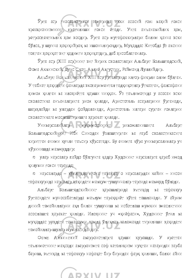 Ўрта аср гносеологияси замирида икки асосий ғоя: ваҳий ғояси креационизмнинг яратилиши ғояси ётади. Унга анъанавийлик ҳам, ретроспективлик ҳам хосдир. Ўрта аср мутафаккирлари билим қанча эски бўлса, у шунча ҳақиқийроқ ва ишончлироқдир, Муқаддас Китобда ўз аксини топган ҳақиқат энг қадимги ҳақиқатдир, деб ҳисоблаганлар. Ўрта аср (XIII аср)нинг энг йирик схоластлари Альберт Больштедский, Фома Аквинский, Дунс Скот, Авлиё Августин, Раймонд Луллийдир. Альберт Больштедский XIII аср ўрталарида илғор фикрли олим бўлган. У табиат ҳақидаги фанларда экспериментал тадқиқотлар ўтказган, фалсафани ҳимоя қилган ва илоҳиётга қарши чиққан. Ўз таълимотида у асосан эски схоластика анъаналарига риоя қилади, Аристотель асарларини ўрганади, шарҳлайди ва улардан фойдаланади, Аристотель илгари сурган ғояларни схоластикага мослаштиришга ҳаракат қилади. Универсалийлар муаммосининг ривожланишига Альберт Больштедскийнинг Ибн Синодан ўзлаштирган ва ғарб схоластикасига киритган ечими кучли таъсир кўрсатади. Бу ечимга кўра универсалиялар уч кўринишда мавжуддир: o улар нарсалар пайдо бўлгунга қадар Худонинг нарсаларга қараб ижод қилувчи ғояси тарзида; o нарсаларда – кўпликда ягона тарзида; o нарсалардан кейин – инсон тафаккурида нарсалар ҳақидаги мавҳум тушунчалар тарзида мавжуд бўлади. Альберт Больштедскийнинг қарашларида эътиқод ва тафаккур ўртасидаги муносабатларда маълум тараққиёт кўзга ташланади. У айрим диний тамойилларни ақл билан тушуниш ва исботлаш мумкин эмаслигини асослашга ҳаракат қилади. Илоҳнинг уч «қиёфаси», Худонинг ўғил ва муқаддас руҳдаги тажассуми ҳамда ўликлар келажакда тирилиши ҳақидаги тамойиллар шулар жумласидандир. Фома Аквинский аверроистларга қарши курашди. У яратган таълимотнинг мақсади аверроизмга соф католицизм нуқтаи назаридан зарба бериш, эътиқод ва тафаккур нафақат бир-биридан фарқ қилиши, балки айни 