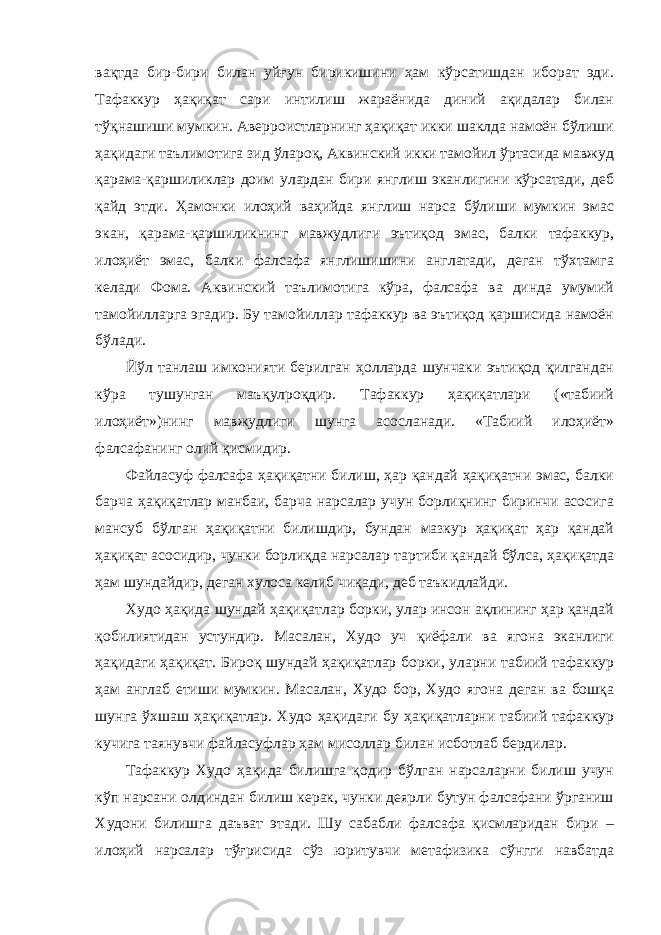 вақтда бир-бири билан уйғун бирикишини ҳам кўрсатишдан иборат эди. Тафаккур ҳақиқат сари интилиш жараёнида диний ақидалар билан тўқнашиши мумкин. Аверроистларнинг ҳақиқат икки шаклда намоён бўлиши ҳақидаги таълимотига зид ўлароқ, Аквинский икки тамойил ўртасида мавжуд қарама-қаршиликлар доим улардан бири янглиш эканлигини кўрсатади, деб қайд этди. Ҳамонки илоҳий ваҳийда янглиш нарса бўлиши мумкин эмас экан, қарама-қаршиликнинг мавжудлиги эътиқод эмас, балки тафаккур, илоҳиёт эмас, балки фалсафа янглишишини англатади, деган тўхтамга келади Фома. Аквинский таълимотига кўра, фалсафа ва динда умумий тамойилларга эгадир. Бу тамойиллар тафаккур ва эътиқод қаршисида намоён бўлади. Йўл танлаш имконияти берилган ҳолларда шунчаки эътиқод қилгандан кўра тушунган маъқулроқдир. Тафаккур ҳақиқатлари («табиий илоҳиёт»)нинг мавжудлиги шунга асосланади. «Табиий илоҳиёт» фалсафанинг олий қисмидир. Файласуф фалсафа ҳақиқатни билиш, ҳар қандай ҳақиқатни эмас, балки барча ҳақиқатлар манбаи, барча нарсалар учун борлиқнинг биринчи асосига мансуб бўлган ҳақиқатни билишдир, бундан мазкур ҳақиқат ҳар қандай ҳақиқат асосидир, чунки борлиқда нарсалар тартиби қандай бўлса, ҳақиқатда ҳам шундайдир, деган хулоса келиб чиқади, деб таъкидлайди. Худо ҳақида шундай ҳақиқатлар борки, улар инсон ақлининг ҳар қандай қобилиятидан устундир. Масалан, Худо уч қиёфали ва ягона эканлиги ҳақидаги ҳақиқат. Бироқ шундай ҳақиқатлар борки, уларни табиий тафаккур ҳам англаб етиши мумкин. Масалан, Худо бор, Худо ягона деган ва бошқа шунга ўхшаш ҳақиқатлар. Худо ҳақидаги бу ҳақиқатларни табиий тафаккур кучига таянувчи файласуфлар ҳам мисоллар билан исботлаб бердилар. Тафаккур Худо ҳақида билишга қодир бўлган нарсаларни билиш учун кўп нарсани олдиндан билиш керак, чунки деярли бутун фалсафани ўрганиш Худони билишга даъват этади. Шу сабабли фалсафа қисмларидан бири – илоҳий нарсалар тўғрисида сўз юритувчи метафизика сўнгги навбатда 