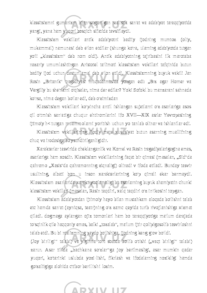 klassitsizmni gumanizm bilan sug&#39;orilgan realistik san&#39;at va adabiyot taraqqiyotida yangi, yana ham yuqori bosqich sifatida tavsiflaydi. Klassitsizm vakillari antik adabiyotni badiiy ijodning mumtoz (oliy, mukammal) namunasi deb e&#39;lon etdilar (shunga ko&#39;ra, ularning adabiyotda tutgan yo&#39;li „klassitsizm&#34; deb nom oldi). Antik adabiyotning tajribasini ilk marotaba nazariy umumlashtirgan Aristotel ta&#39;limoti klassitsizm vakillari tafqinida butun badiiy ijod uchun dasturilamal deb e&#39;lon etildi. Klassitsizmning buyuk vakili Jan Rasin „Britanik&#34; tragediyasi muqaddimasida yozgan edi: „Brz agar Homer va Vergiliy bu she&#39;rlarni o&#39;qisalar, nima der edilar? Yoki Sofokl bu manzarani sahnada ko&#39;rsa, nima degan bo&#39;lar edi, deb o&#39;zimizdan Klassitsizm vakillari ko&#39;pincha antil ishlangan sujetlarni o&#39;z asarlariga asos qil o&#39;tmish san&#39;atiga chuqur ehtiromlarini ifo XVII—XIX asrlar Yevropasining ijtimoiy h< tutgan muammolarni yoritish uchun yo tanlab olinar va ishlanilar edi. Klassitsizm vakillarining ijodiy mete xususiyat butun asarning muallifning chuq va irodasiga bo&#39;ysundirilganligidir. Xarakterlar tasvirida cheklanganlik va Kornel va Rasin tragediyalarigagina emas, asar lariga ham xosdir. Klassitsizm vakillarining faqat bir qirrasi (masalan, „Sid&#34;da qahramo „Xasis&#34;da qahramonning ziqnaligi) olinadi v ifoda etiladi. Bunday tasvir usulining, albati bor: u inson xarakterlarining ko&#39;p qirrali ekar bermaydi. Klassitsizm asarlarida xarakt yoqlamaligi bu asarlarning buyuk ahamiyatin chunki klassitsizm vakillari (masalan, Rasin taqdiri, xalq taqdiri o&#39;z in&#39;ikosini topgan. Klassitsizm adabiyotdan ijtimoiy hayo bilan mustahkam aloqada bo&#39;lishni talab etc hamda san&#39;at (ayniqsa, teatr)ning o&#39;z zamc qeyida turib rivojlanishiga xizmat qiladi. dogmaga aylangan ojiz tomonlari ham bo taraqqiyotiga ma&#39;lum darajada to&#39;sqinlik qile haqqoniy emas, balki „tozalab&#34;, ma&#39;lum ijtir qolipigasolib tasvirlashni talab etdi. Bu bi rcalizmning paydo bo&#39;lishiga, ijodning keng g&#39;ov bo&#39;ldi. (Joy b i r l i g i &#34; talabi) va yigirma to&#39;rt soatda bo&#39;lib o&#39;tishi („vaqt birligi&#34; talabi) zarur. Asar tilida „bachkana so&#39;zlar&#34;ga joy berilmasligi, asar mumkin qadar yuqori, ko&#39;tarinki uslubda yozi-lishi, fikrlash va ifodalarning nozikligi hamda go&#39;zaliigiga alohida c&#39;tibor be r i l i s h i lozim. 