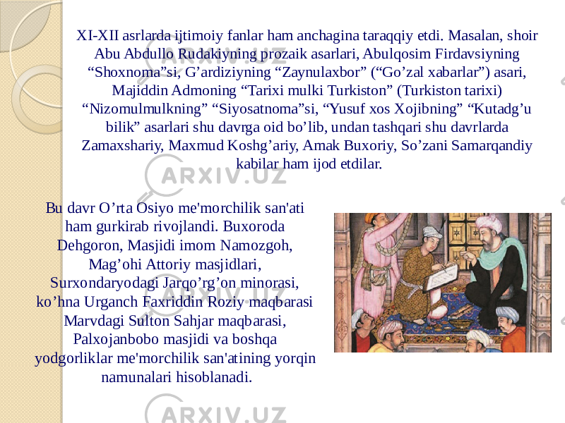 XI-XII asrlarda ijtimoiy fanlar ham anchagina taraqqiy etdi. Masalan, shoir Abu Abdullo Rudakiyning prozaik asarlari, Abulqosim Firdavsiyning “Shoxnoma”si, G’ardiziyning “Zaynulaxbor” (“Go’zal xabarlar”) asari, Majiddin Admoning “Tarixi mulki Turkiston” (Turkiston tarixi) “Nizomulmulkning” “Siyosatnoma”si, “Yusuf xos Xojibning” “Kutadg’u bilik” asarlari shu davrga oid bo’lib, undan tashqari shu davrlarda Zamaxshariy, Maxmud Koshg’ariy, Amak Buxoriy, So’zani Samarqandiy kabilar ham ijod etdilar. Bu davr O’rta Osiyo me&#39;morchilik san&#39;ati ham gurkirab rivojlandi. Buxoroda Dehgoron, Masjidi imom Namozgoh, Mag’ohi Attoriy masjidlari, Surxondaryodagi Jarqo’rg’on minorasi, ko’hna Urganch Faxriddin Roziy maqbarasi Marvdagi Sulton Sahjar maqbarasi, Palxojanbobo masjidi va boshqa yodgorliklar me&#39;morchilik san&#39;atining yorqin namunalari hisoblanadi. 