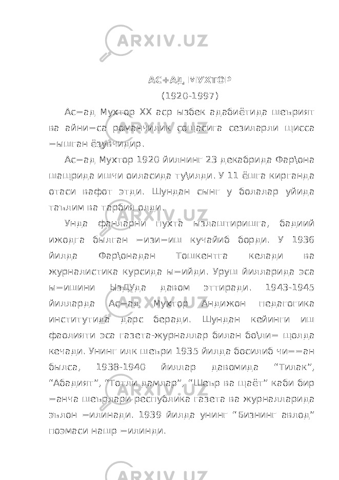  АС+АД МУХТОР (1920-1997) Ас=ад Мухтор ХХ аср ызбек адабиётида шеърият ва айни=са романчилик сощасига сезиларли щисса =ышган ёзувчидир. Ас=ад Мухтор 1920 йилнинг 23 декабрида Фар\она шащрида ишчи оиласида ту\илди. У 11 ёшга кирганда отаси вафот этди. Шундан сынг у болалар уйида таълим ва тарбия олди. Унда фанларни пухта ызлаштиришга, бадиий ижодга былган =изи=иш кучайиб борди. У 1936 йилда Фар\онадан Тошкентга келади ва журналистика курсида ы=ийди. Уруш йилларида эса ы=ишини ЫзДУда давом эттиради. 1943-1945 йилларда Ас=ад Мухтор Андижон педагогика институтида дарс беради. Шундан кейинги иш фаолияти эса газета-журналлар билан бо\ли= щолда кечади. Унинг илк шеъри 1935 йилда босилиб чи==ан былса, 1938-1940 йиллар давомида “Тилак”, “Абадият”, “Тотли дамлар”, “Шеър ва щаёт” каби бир =анча шеърлари республика газета ва журналларида эълон =илинади. 1939 йилда унинг “Бизнинг авлод” поэмаси нашр =илинди. 