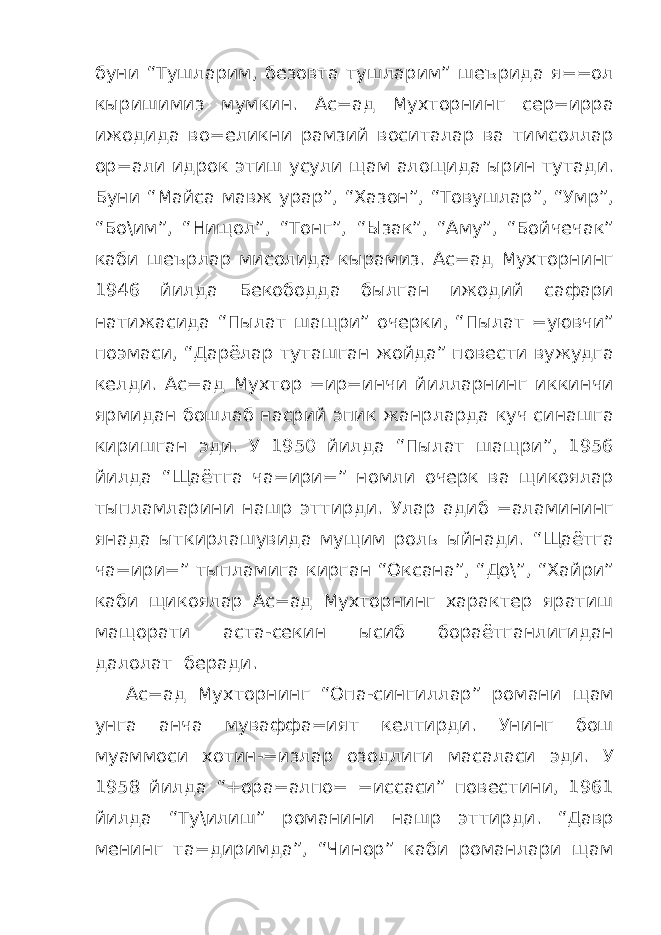 буни “Тушларим, безовта тушларим” шеърида я==ол кыришимиз мумкин. Ас=ад Мухторнинг сер=ирра ижодида во=еликни рамзий воситалар ва тимсоллар ор=али идрок этиш усули щам алощида ырин тутади. Буни “Майса мавж урар”, “Хазон”, “Товушлар”, “Умр”, “Бо\им”, “Нищол”, “Тонг”, “Ызак”, “Аму”, “Бойчечак” каби шеърлар мисолида кырамиз. Ас=ад Мухторнинг 1946 йилда Бекободда былган ижодий сафари натижасида “Пылат шащри” очерки, “Пылат =уювчи” поэмаси, “Дарёлар туташган жойда” повести вужудга келди. Ас=ад Мухтор =ир=инчи йилларнинг иккинчи ярмидан бошлаб насрий эпик жанрларда куч синашга киришган эди. У 1950 йилда “Пылат шащри”, 1956 йилда “Щаётга ча=ири=” номли очерк ва щикоялар тыпламларини нашр эттирди. Улар адиб =аламининг янада ыткирлашувида мущим роль ыйнади. “Щаётга ча=ири=” тыпламига кирган “Оксана”, “До\”, “Хайри” каби щикоялар Ас=ад Мухторнинг характер яратиш мащорати аста-секин ысиб бораётганлигидан далолат беради. Ас=ад Мухторнинг “Опа-сингиллар” романи щам унга анча муваффа=ият келтирди. Унинг бош муаммоси хотин-=излар озодлиги масаласи эди. У 1958 йилда “+ора=алпо= =иссаси” повестини, 1961 йилда “Ту\илиш” романини нашр эттирди. “Давр менинг та=диримда”, “Чинор” каби романлари щам 