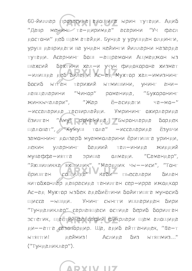 60-йиллар прозасида алощида ырин тутади. Адиб “Давр менинг та=диримда” асарини “Уч фасл достони” деб щам атайди. Бунда у урушдан олдинги, уруш давридаги ва ундан кейинги йилларни назарда тутади. Асарнинг бош =ащрамони Ащмаджон ыз шахсий бахтини хал=и учун фидокорона хизмат =илишда деб билади. Ас=ад Мухтор хал=имизнинг босиб ытган тарихий ытмишини, унинг ани= лавщаларини “Чинор” романида, “Бухоронинг жинкычалари”, “Жар ё=асидаги ча=мо=” =иссаларида тасвирлайди. Умрининг охирларида ёзилган “Аму” романида, “Быронларда бордек щаловат”, “Кумуш тола” =иссаларида ёзувчи замоннинг долзарб муаммоларини ёритишга уринди, лекин уларнинг бадиий тал=инида жиддий муваффа=иятга эриша олмади. “Самандар”, “Яхшиликка яхшилик”, “Мардлик чы==иси”, “Тонг ёришган сощилда” каби пьесалари билан китобхонлар даврасида танилган сер=ирра ижодкор Ас=ад Мухтор ызбек адабиётини бойитишга муносиб щисса =ышди. Унинг сынгги ишларидан бири “Тундаликлар” сарлавщаси остида бериб борилган эстетик, щаётий-фалсафий фикрлари щам алощида ди==атга сазовордир. Ща, адиб айтганидек, “Ва=т ытяпти! деймиз! Аслида биз ытяпмиз...” (“Тундаликлар”). 