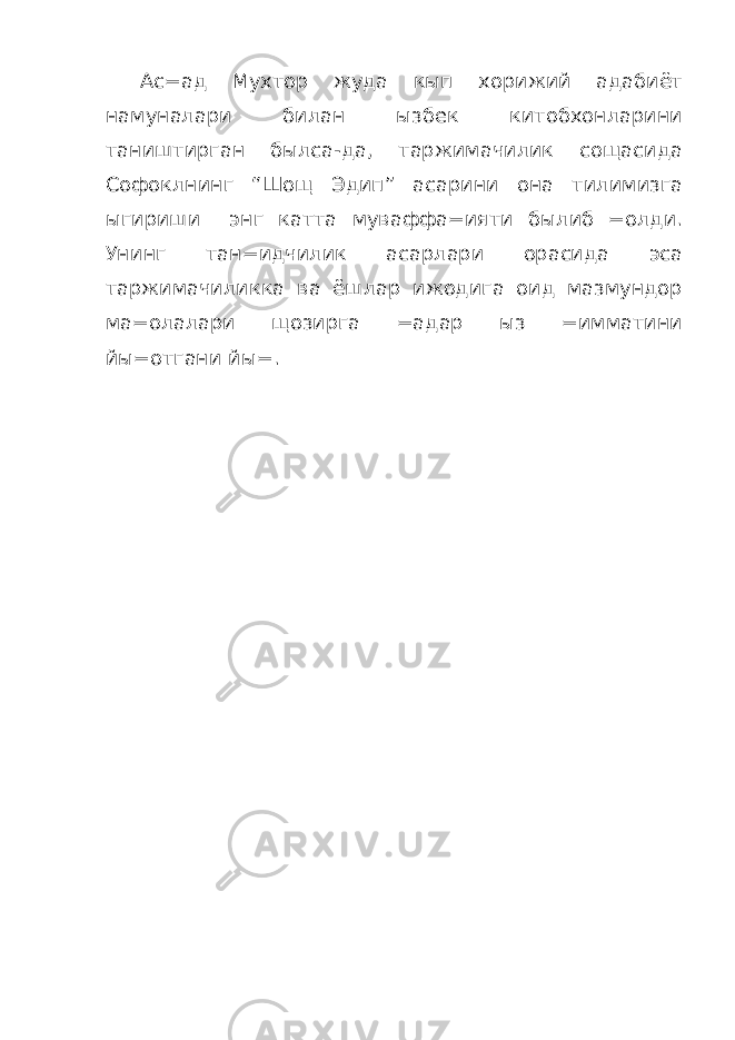 Ас=ад Мухтор жуда кып хорижий адабиёт намуналари билан ызбек китобхонларини таништирган былса-да, таржимачилик сощасида Софоклнинг “Шощ Эдип” асарини она тилимизга ыгириши энг катта муваффа=ияти былиб =олди. Унинг тан=идчилик асарлари орасида эса таржимачиликка ва ёшлар ижодига оид мазмундор ма=олалари щозирга =адар ыз =имматини йы=отгани йы=. 