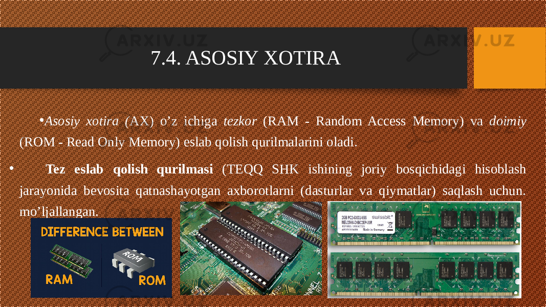 7.4. ASOSIY XOTIRA • Asosiy xotira ( AX) o’z ichiga tezkor (RAM - Random Access Memory) va doimiy (ROM - Read Only Memory) eslab qolish qurilmalarini oladi. •     Tez eslab qolish qurilmasi (TEQQ SHK ishining joriy bosqichidagi hisoblash jarayonida bevosita qatnashayotgan axborotlarni (dasturlar va qiymatlar) saqlash uchun. mo’ljallangan. 