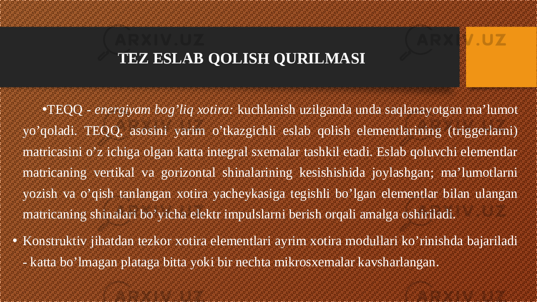 • TEQQ - energiyam bog’liq xotira: kuchlanish uzilganda unda saqlanayotgan ma’lumot yo’qoladi. TEQQ, asosini yarim o’tkazgichli eslab qolish elementlarining (triggerlarni) matricasini o’z ichiga olgan katta integral sxemalar tashkil etadi. Eslab qoluvchi elementlar matricaning vertikal va gorizontal shinalarining kesishishida joylashgan; ma’lumotlarni yozish va o’qish tanlangan xotira yacheykasiga tegishli bo’lgan elementlar bilan ulangan matricaning shinalari bo’yicha elektr impulslarni berish orqali amalga oshiriladi. • Konstruktiv jihatdan tezkor xotira elementlari ayrim xotira modullari ko’rinishda bajariladi - katta bo’lmagan plataga bitta yoki bir nechta mikrosxemalar kavsharlangan. TEZ ESLAB QOLISH QURILMASI 