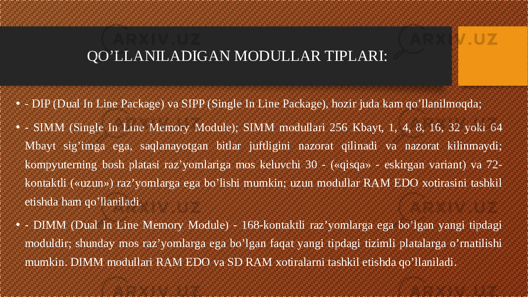 QO’LLANILADIGAN MODULLAR TIPLARI: • - DIP (Dual In Line Package) va SIPP (Single In Line Package), hozir juda kam qo’llanilmoqda; • - SIMM (Single In Line Memory Module); SIMM modullari 256 Kbayt, 1, 4, 8, 16, 32 yoki 64 Mbayt sig’imga ega, saqlanayotgan bitlar juftligini nazorat qilinadi va nazorat kilinmaydi; kompyuterning bosh platasi raz’yomlariga mos keluvchi 30 - («qisqa» - eskirgan variant) va 72- kontaktli («uzun») raz’yomlarga ega bo’lishi mumkin; uzun modullar RAM EDO xotirasini tashkil etishda ham qo’llaniladi. • - DIMM (Dual In Line Memory Module) - 168-kontaktli raz’yomlarga ega bo’lgan yangi tipdagi moduldir; shunday mos raz’yomlarga ega bo’lgan faqat yangi tipdagi tizimli platalarga o’rnatilishi mumkin. DIMM modullari RAM EDO va SD RAM xotiralarni tashkil etishda qo’llaniladi. 