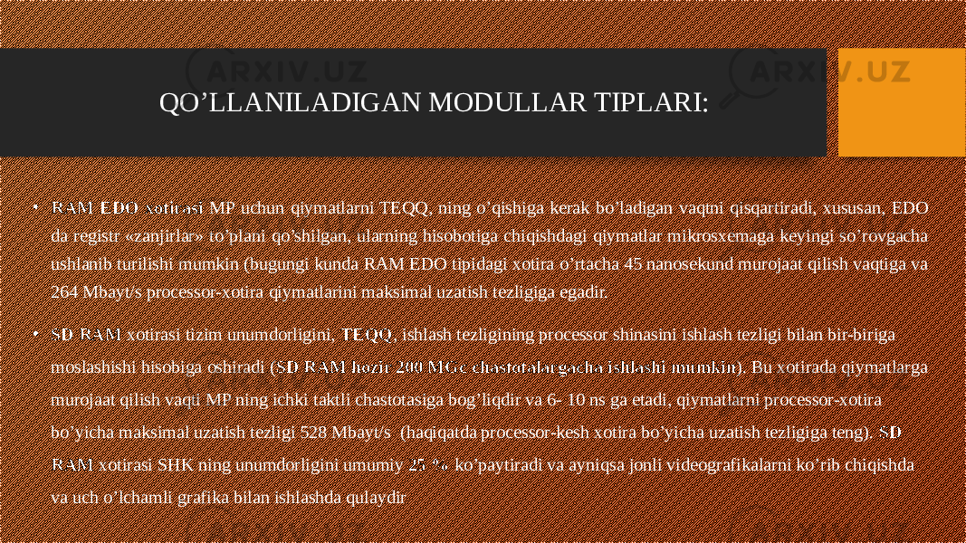 • RAM EDO xotirasi MP uchun qiymatlarni TEQQ, ning o’qishiga kerak bo’ladigan vaqtni qisqartiradi, xususan, EDO da registr «zanjirlar» to’plani qo’shilgan, ularning hisobotiga chiqishdagi qiymatlar mikrosxemaga keyingi so’rovgacha ushlanib turilishi mumkin (bugungi kunda RAM EDO tipidagi xotira o’rtacha 45 nanosekund murojaat qilish vaqtiga va 264 Mbayt/s processor-xotira qiymatlarini maksimal uzatish tezligiga egadir. • SD RAM xotirasi tizim unumdorligini, TEQQ , ishlash tezligining processor shinasini ishlash tezligi bilan bir-biriga moslashishi hisobiga oshiradi ( SD RAM hozir 200 MGc chastotalargacha ishlashi mumkin ). Bu xotirada qiymatlarga murojaat qilish vaqti MP ning ichki taktli chastotasiga bog’liqdir va 6- 10 ns ga etadi, qiymatlarni processor-xotira bo’yicha maksimal uzatish tezligi 528 Mbayt/s (haqiqatda processor-kesh xotira bo’yicha uzatish tezligiga teng). SD RAM xotirasi SHK ning unumdorligini umumiy 25 % ko’paytiradi va ayniqsa jonli videografikalarni ko’rib chiqishda va uch o’lchamli grafika bilan ishlashda qulaydir QO’LLANILADIGAN MODULLAR TIPLARI: 