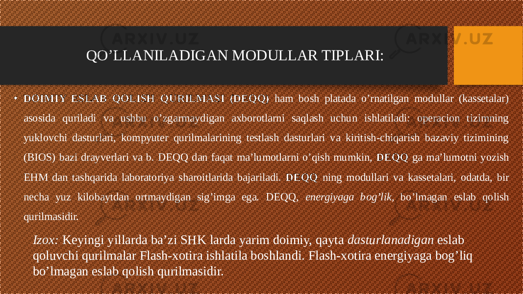 • DOIMIY ESLAB QOLISH QURILMASI (DEQQ) ham bosh platada o’rnatilgan modullar (kassetalar) asosida quriladi va ushbu o’zgarmaydigan axborotlarni saqlash uchun ishlatiladi: operacion tizimning yuklovchi dasturlari, kompyuter qurilmalarining testlash dasturlari va kiritish-chiqarish bazaviy tizimining (BIOS) bazi drayverlari va b. DEQQ dan faqat ma’lumotlarni o’qish mumkin, DEQQ ga ma’lumotni yozish EHM dan tashqarida laboratoriya sharoitlarida bajariladi. DEQQ ning modullari va kassetalari, odatda, bir necha yuz kilobaytdan ortmaydigan sig’imga ega. DEQQ, energiyaga bog’lik, bo’lmagan eslab qolish qurilmasidir. QO’LLANILADIGAN MODULLAR TIPLARI: Izox: Keyingi yillarda ba’zi SHK larda yarim doimiy, qayta dasturlanadigan eslab qoluvchi qurilmalar Flash-xotira ishlatila boshlandi. Flash-xotira energiyaga bog’liq bo’lmagan eslab qolish qurilmasidir. 