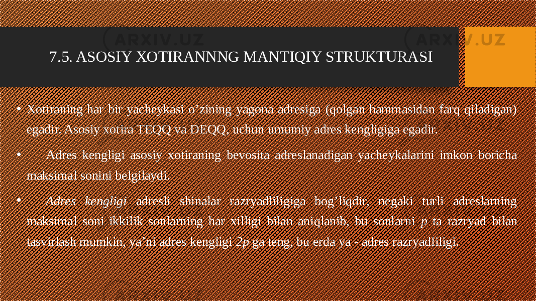 7.5. ASOSIY XOTIRANNNG MANTIQIY STRUKTURASI • Xotiraning har bir yacheykasi o’zining yagona adresiga (qolgan hammasidan farq qiladigan) egadir. Asosiy xotira TEQQ va DEQQ, uchun umumiy adres kengligiga egadir. • Adres kengligi asosiy xotiraning bevosita adreslanadigan yacheykalarini imkon boricha maksimal sonini belgilaydi. • Adres kengligi adresli shinalar razryadliligiga bog’liqdir, negaki turli adreslarning maksimal soni ikkilik sonlarning har xilligi bilan aniqlanib, bu sonlarni p ta razryad bilan tasvirlash mumkin, ya’ni adres kengligi 2p ga teng, bu erda ya - adres razryadliligi. 