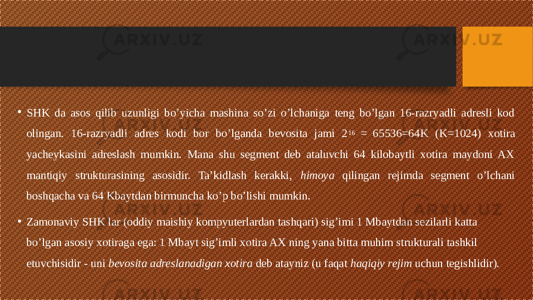 • SHK da asos qilib uzunligi bo’yicha mashina so’zi o’lchaniga teng bo’lgan 16-razryadli adresli kod olingan. 16-razryadli adres kodi bor bo’lganda bevosita jami 2 16 = 65536=64K (K=1024) xotira yacheykasini adreslash mumkin. Mana shu segment deb ataluvchi 64 kilobaytli xotira maydoni AX mantiqiy strukturasining asosidir. Ta’kidlash kerakki, himoya qilingan rejimda segment o’lchani boshqacha va 64 Kbaytdan birmuncha ko’p bo’lishi mumkin. • Zamonaviy SHK lar (oddiy maishiy kompyuterlardan tashqari) sig’imi 1 Mbaytdan sezilarli katta bo’lgan asosiy xotiraga ega: 1 Mbayt sig’imli xotira AX ning yana bitta muhim strukturali tashkil etuvchisidir - uni bevosita adreslanadigan xotira deb atayniz (u faqat haqiqiy rejim uchun tegishlidir). 