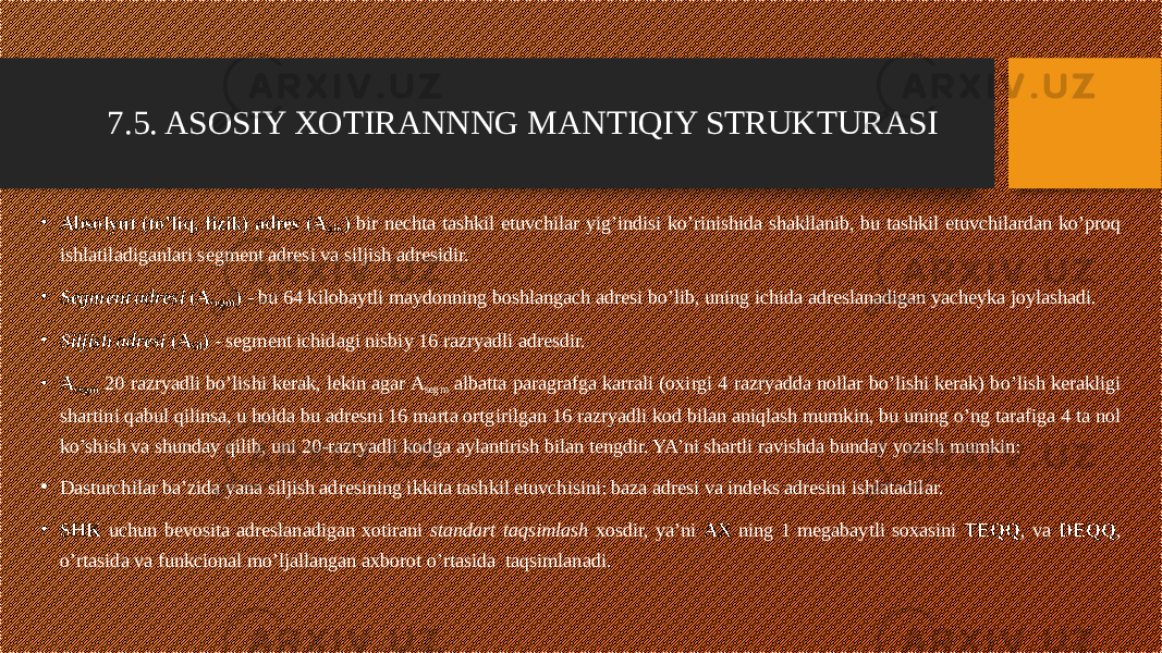 • Absolyut (to’liq, fizik) adres (A abs ) bir nechta tashkil etuvchilar yig’indisi ko’rinishida shakllanib, bu tashkil etuvchilardan ko’proq ishlatiladiganlari segment adresi va siljish adresidir. • Segment adresi (A segm ) - bu 64 kilobaytli maydonning boshlangach adresi bo’lib, uning ichida adreslanadigan yacheyka joylashadi. • Siljish adresi (A sil ) - segment ichidagi nisbiy 16 razryadli adresdir. • A segm 20 razryadli bo’lishi kerak, lekin agar A segm albatta paragrafga karrali (oxirgi 4 razryadda nollar bo’lishi kerak) bo’lish kerakligi shartini qabul qilinsa, u holda bu adresni 16 marta ortgirilgan 16 razryadli kod bilan aniqlash mumkin, bu uning o’ng tarafiga 4 ta nol ko’shish va shunday qilib, uni 20-razryadli kodga aylantirish bilan tengdir. YA’ni shartli ravishda bunday yozish mumkin: • Dasturchilar ba’zida yana siljish adresining ikkita tashkil etuvchisini: baza adresi va indeks adresini ishlatadilar. • SHK uchun bevosita adreslanadigan xotirani standart taqsimlash xosdir, ya’ni AX ning 1 megabaytli soxasini TEQQ , va DEQQ , o’rtasida va funkcional mo’ljallangan axborot o’rtasida  taqsimlanadi. 7.5. ASOSIY XOTIRANNNG MANTIQIY STRUKTURASI 
