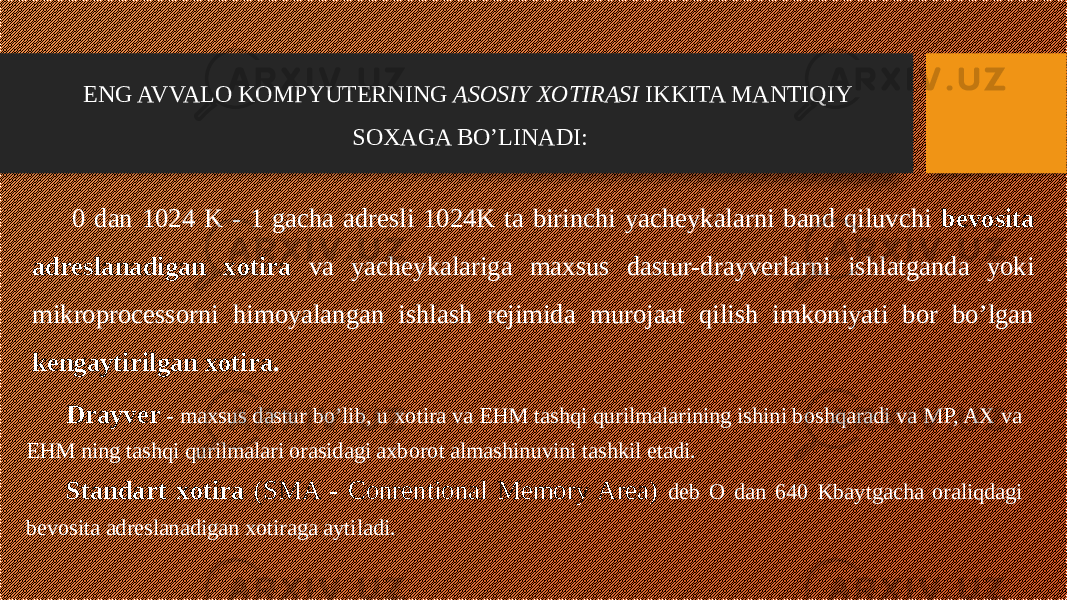ENG AVVALO KOMPYUTERNING ASOSIY XOTIRASI IKKITA MANTIQIY SOXAGA BO’LINADI: 0 dan 1024 K - 1 gacha adresli 1024K ta birinchi yacheykalarni band qiluvchi bevosita adreslanadigan xotira va yacheykalariga maxsus dastur-drayverlarni ishlatganda yoki mikroprocessorni himoyalangan ishlash rejimida murojaat qilish imkoniyati bor bo’lgan kengaytirilgan xotira . Drayver - maxsus dastur bo’lib, u xotira va EHM tashqi qurilmalarining ishini boshqaradi va MP, AX va EHM ning tashqi qurilmalari orasidagi axborot almashinuvini tashkil etadi. Standart xotira (SMA - Conrentional Memory Area) deb O dan 640 Kbaytgacha oraliqdagi bevosita adreslanadigan xotiraga aytiladi. 