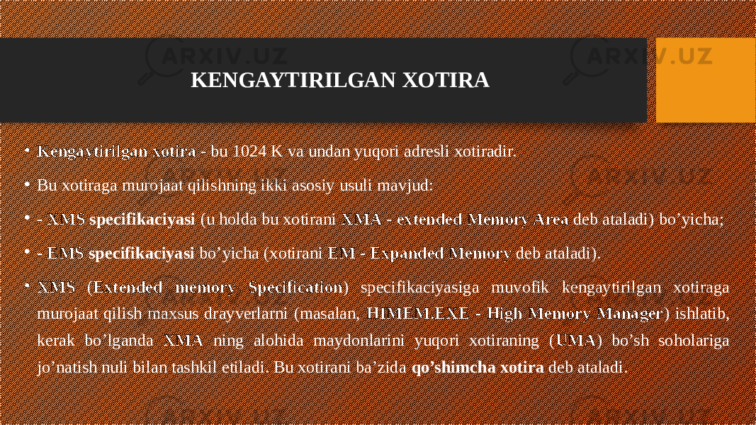 KENGAYTIRILGAN XOTIRA • Kengaytirilgan xotira - bu 1024 K va undan yuqori adresli xotiradir. • Bu xotiraga murojaat qilishning ikki asosiy usuli mavjud: • - XMS specifikaciyasi (u holda bu xotirani XMA - extended Memory Area deb ataladi) bo’yicha; • - EMS specifikaciyasi bo’yicha (xotirani EM - Expanded Memory deb ataladi). • XMS ( Extended memory Specification ) specifikaciyasiga muvofik kengaytirilgan xotiraga murojaat qilish maxsus drayverlarni (masalan, HIMEM.EXE - High Memory Manager ) ishlatib, kerak bo’lganda XMA ning alohida maydonlarini yuqori xotiraning ( UMA ) bo’sh soholariga jo’natish nuli bilan tashkil etiladi. Bu xotirani ba’zida qo’shimcha xotira deb ataladi. 