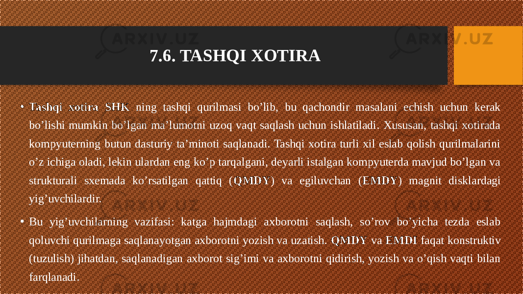 7.6. TASHQI XOTIRA • Tashqi xotira SHK ning tashqi qurilmasi bo’lib, bu qachondir masalani echish uchun kerak bo’lishi mumkin bo’lgan ma’lumotni uzoq vaqt saqlash uchun ishlatiladi. Xususan, tashqi xotirada kompyuterning butun dasturiy ta’minoti saqlanadi. Tashqi xotira turli xil eslab qolish qurilmalarini o’z ichiga oladi, lekin ulardan eng ko’p tarqalgani, deyarli istalgan kompyuterda mavjud bo’lgan va strukturali sxemada ko’rsatilgan qattiq ( QMDY ) va egiluvchan ( EMDY ) magnit disklardagi yig’uvchilardir. • Bu yig’uvchilarning vazifasi: katga hajmdagi axborotni saqlash, so’rov bo’yicha tezda eslab qoluvchi qurilmaga saqlanayotgan axborotni yozish va uzatish. QMDY va EMDI faqat konstruktiv (tuzulish) jihatdan, saqlanadigan axborot sig’imi va axborotni qidirish, yozish va o’qish vaqti bilan farqlanadi. 