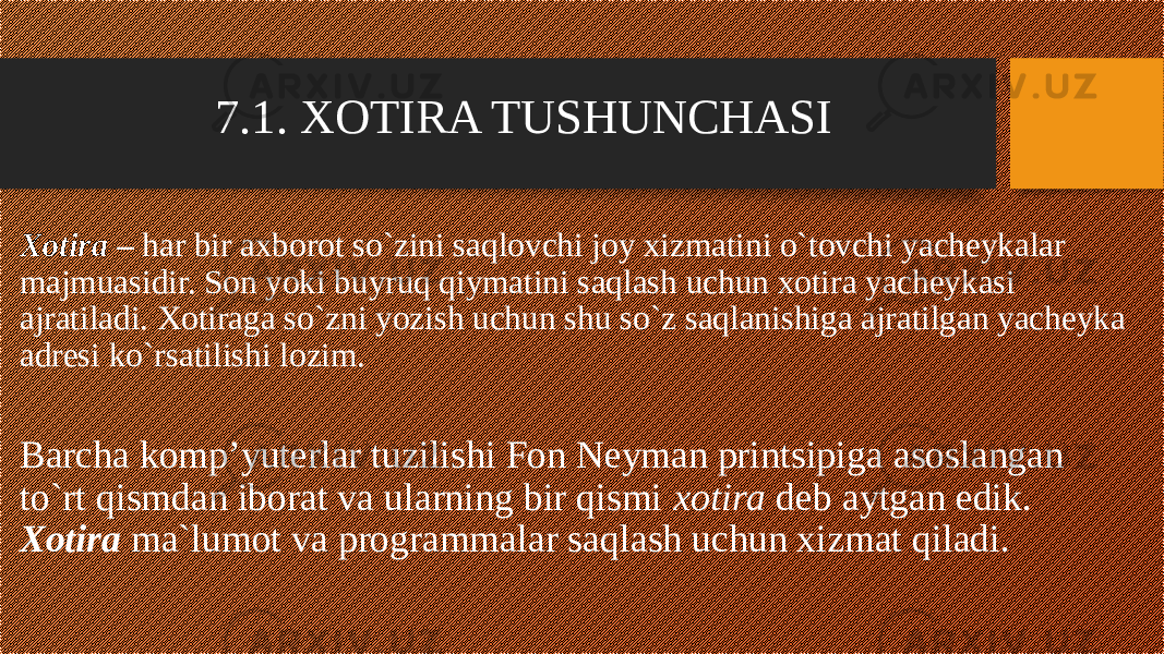 7.1. XOTIRA TUSHUNCHASI Xotira – har bir axborot so`zini saqlovchi joy xizmatini o`tovchi yacheykalar majmuasidir. Son yoki buyruq qiymatini saqlash uchun xotira yacheykasi ajratiladi. Xotiraga so`zni yozish uchun shu so`z saqlanishiga ajratilgan yacheyka adresi ko`rsatilishi lozim. Barcha komp’yuterlar tuzilishi Fon Neyman printsipiga asoslangan to`rt qismdan iborat va ularning bir qismi xotira deb aytgan edik. Xotira ma`lumot va programmalar saqlash uchun xizmat qiladi. 