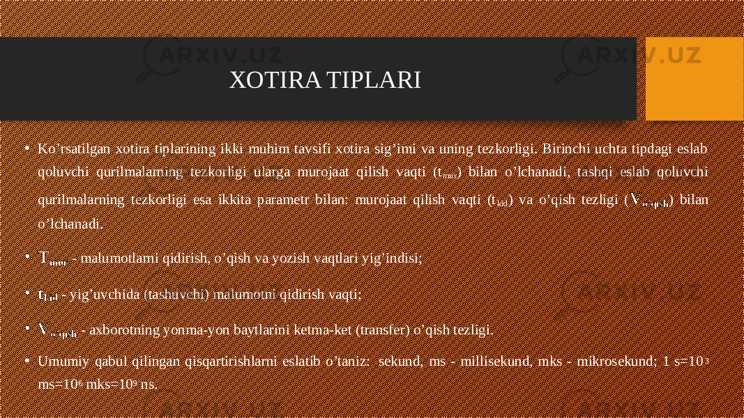 • Ko’rsatilgan xotira tiplarining ikki muhim tavsifi xotira sig’imi va uning tezkorligi. Birinchi uchta tipdagi eslab qoluvchi qurilmalarning tezkorligi ularga murojaat qilish vaqti (t mur ) bilan o’lchanadi, tashqi eslab qoluvchi qurilmalarning tezkorligi esa ikkita parametr bilan: murojaat qilish vaqti (t kid ) va o’qish tezligi ( V o’qish ) bilan o’lchanadi. • T mur - malumotlarni qidirish, o’qish va yozish vaqtlari yig’indisi; • t kid - yig’uvchida (tashuvchi) malumotni qidirish vaqti; • V o’qish - axborotning yonma-yon baytlarini ketma-ket (transfer) o’qish tezligi. • Umumiy qabul qilingan qisqartirishlarni eslatib o’taniz:  sekund, ms - millisekund, mks - mikrosekund; 1 s=10 3 ms=10 6 mks=10 9 ns. XOTIRA TIPLARI 