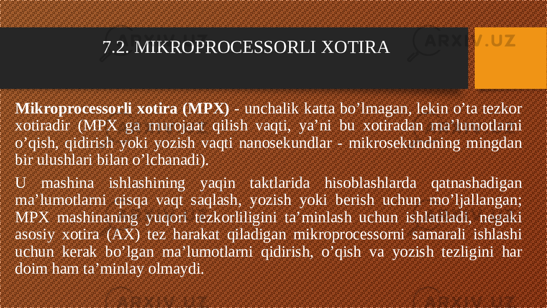 7.2. MIKROPROCESSORLI XOTIRA Mikroprocessorli xotira (MPX) - unchalik katta bo’lmagan, lekin o’ta tezkor xotiradir (MPX ga murojaat qilish vaqti, ya’ni bu xotiradan ma’lumotlarni o’qish, qidirish yoki yozish vaqti nanosekundlar - mikrosekundning mingdan bir ulushlari bilan o’lchanadi). U mashina ishlashining yaqin taktlarida hisoblashlarda qatnashadigan ma’lumotlarni qisqa vaqt saqlash, yozish yoki berish uchun mo’ljallangan; MPX mashinaning yuqori tezkorliligini ta’minlash uchun ishlatiladi, negaki asosiy xotira (AX) tez harakat qiladigan mikroprocessorni samarali ishlashi uchun kerak bo’lgan ma’lumotlarni qidirish, o’qish va yozish tezligini har doim ham ta’minlay olmaydi. 