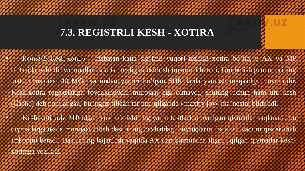 7.3. REGISTRLI KESH - XOTIRA • Registrli kesh-xotira - nisbatan katta sig’imli yuqori tezlikli xotira bo’lib, u AX va MP o’rtasida buferdir va amallar bajarish tezligini oshirish imkonini beradi. Uni berish generatorining taktli chastotasi 40 MGc va undan yuqori bo’lgan SHK larda yaratish maqsadga muvofiqdir. Kesh-xotira registrlariga foydalanuvchi murojaat ega olmaydi, shuning uchun ham uni kesh (Cache) deb nomlangan, bu ingliz tilidan tarjima qilganda «maxfiy joy» ma’nosini bildiradi. • Kesh-xotirada MP olgan yoki o’z ishining yaqin taktlarida oladigan qiymatlar saqlanadi, bu qiymatlarga tezda murojaat qilish dasturning navbatdagi buyruqlarini bajarish vaqtini qisqartirish imkonini beradi. Dasturning bajarilish vaqtida AX dan birmuncha ilgari uqilgan qiymatlar kesh- xotiraga yoziladi. 