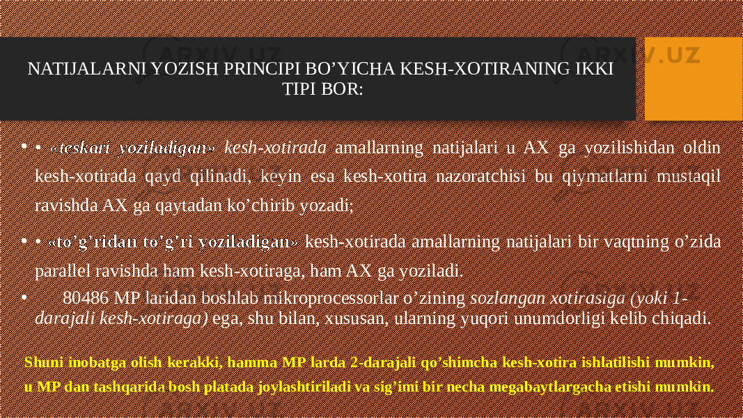 NATIJALARNI YOZISH PRINCIPI BO’YICHA KESH-XOTIRANING IKKI TIPI BOR: • • «teskari yoziladigan» kesh-xotirada amallarning natijalari u AX ga yozilishidan oldin kesh-xotirada qayd qilinadi, keyin esa kesh-xotira nazoratchisi bu qiymatlarni mustaqil ravishda AX ga qaytadan ko’chirib yozadi; • • «to’g’ridan to’g’ri yoziladigan» kesh-xotirada amallarning natijalari bir vaqtning o’zida parallel ravishda ham kesh-xotiraga, ham AX ga yoziladi. • 80486 MP laridan boshlab mikroprocessorlar o’zining sozlangan xotirasiga (yoki 1- darajali kesh-xotiraga) ega, shu bilan, xususan, ularning yuqori unumdorligi kelib chiqadi. Shuni inobatga olish kerakki, hamma MP larda 2-darajali qo’shimcha kesh-xotira ishlatilishi mumkin, u MP dan tashqarida bosh platada joylashtiriladi va sig’imi bir necha megabaytlargacha etishi mumkin. 