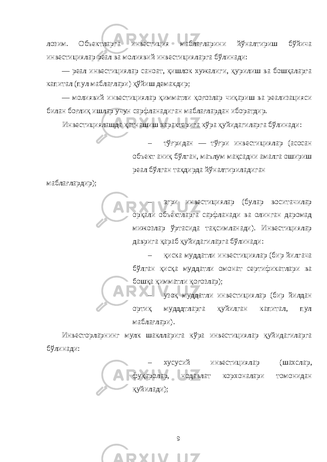 лозим. Объектларга инвестиция маблағларини йўналтириш бўйича инвестициялар реал ва молиявий инвестицияларга бўлинади: — реал инвестициялар саноат, қишлок хужалиги, қурилиш ва бошқаларга капитал (пул маблағлари) қўйиш демакдир; — молиявий инвестициялар қимматли қоғозлар чиқариш ва реализацияси билан боғлиқ ишлар учун сарфланадиган маблағлардан иборатдир. Инвестициялашда қатнашиш характерига кўра қуйидагиларга бўлинади: – тўғридан — тўғри инвестициялар (асосан объект аниқ бўлган, маълум мақсадни амалга ошириш реал бўлган тақдирда йўналтириладиган маблағлардир); – эгри инвестициялар (булар воситачилар орқали объектларга сарфланади ва олинган даромад мижозлар ўртасида тақсимланади). Инвестициялар даврига қараб қуйидагиларга бўлинади: – қиска муддатли инвестициялар (бир йилгача бўлган қисқа муддатли омонат сертификатлари ва бошқа қимматли қоғозлар); – узоқ муддатли инвестициялар (бир йилдан ортиқ мудддтларга қуйилган капитал, пул маблағлари). Инвесторларнинг мулк шаклларига кўра инвестициялар қуйидагиларга бўлинади: – хусусий инвестициялар (шахслар, фуқаролар, нодавлат корхоналари томонидан қуйилади); 9 