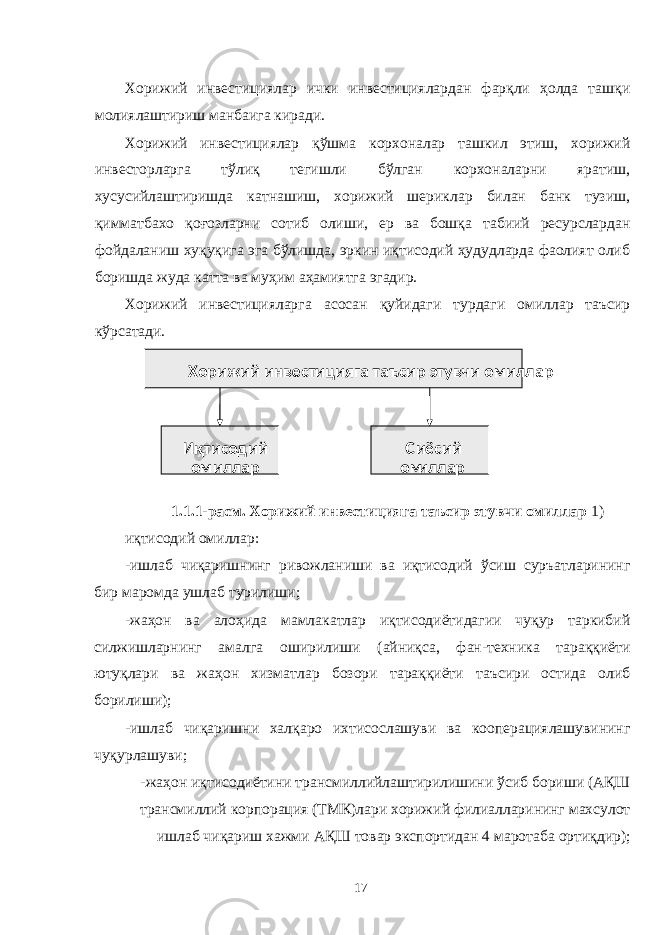 Хорижий инвестициялар ички инвестициялардан фарқли ҳолда ташқи молиялаштириш манбаига киради. Хорижий инвестициялар қўшма корхоналар ташкил этиш, хорижий инвесторларга тўлиқ тегишли бўлган корхоналарни яратиш, хусусийлаштиришда катнашиш, хорижий шериклар билан банк тузиш, қимматбахо қоғозларни сотиб олиши, ер ва бошқа табиий ресурслардан фойдаланиш хуқуқига эга бўлишда, эркин иқтисодий ҳудудларда фаолият олиб боришда жуда катта ва муҳим аҳамиятга эгадир. Хорижий инвестицияларга асосан қуйидаги турдаги омиллар таъсир кўрсатади. 1.1.1-расм. Хорижий инвестицияга таъсир этувчи омиллар 1) иқтисодий омиллар: -ишлаб чиқаришнинг ривожланиши ва иқтисодий ўсиш суръатларининг бир маромда ушлаб турилиши; -жаҳон ва алоҳида мамлакатлар иқтисодиётидагии чуқур таркибий силжишларнинг амалга оширилиши (айниқса, фан-техника тараққиёти ютуқлари ва жаҳон хизматлар бозори тараққиёти таъсири остида олиб борилиши); -ишлаб чиқаришни халқаро ихтисослашуви ва кооперациялашувининг чуқурлашуви; -жаҳон иқтисодиётини трансмиллийлаштирилишини ўсиб бориши (АҚШ трансмиллий корпорация (ТМК)лари хорижий филиалларининг махсулот ишлаб чиқариш хажми АҚШ товар экспортидан 4 маротаба ортиқдир); 17 Хорижий инвестицияга таъсир этувчи омиллар Иқтисодий омиллар С иёсий ом иллар 