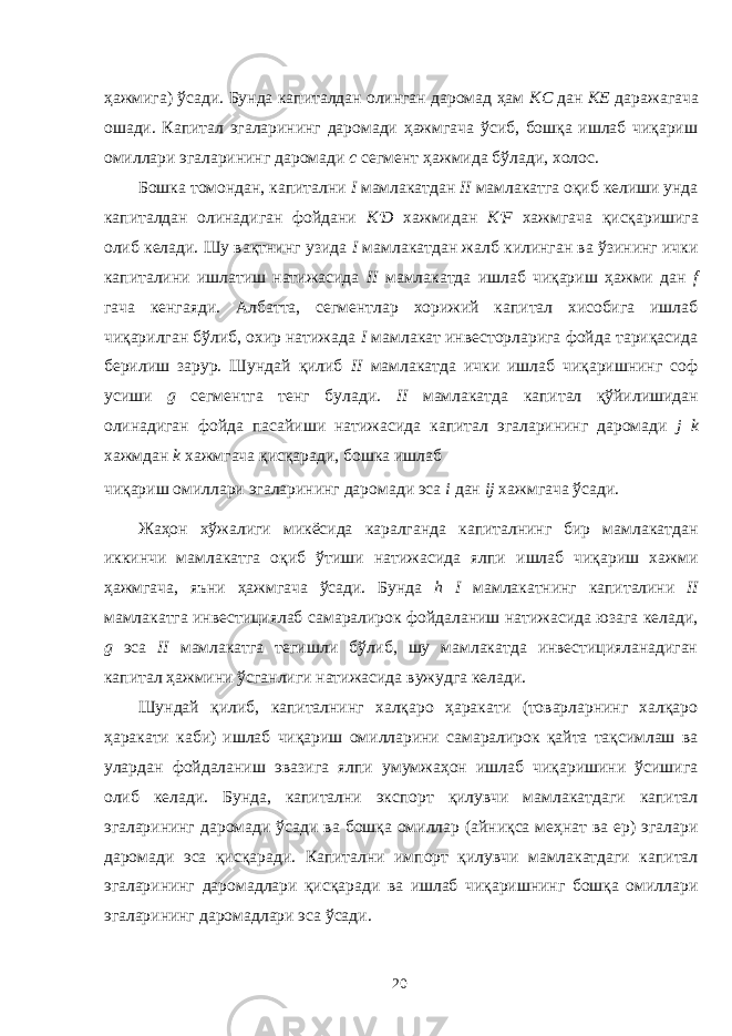 ҳажмига) ўсади. Бунда капиталдан олинган даромад ҳам КС дан КЕ даражагача ошади. Капитал эгаларининг даромади ҳажмгача ўсиб, бошқа ишлаб чиқариш омиллари эгаларининг даромади c сегмент ҳажмида бўлади, холос. Бошка томондан, капитални I мамлакатдан II мамлакатга оқиб келиши унда капиталдан олинадиган фойдани К&#39;D хажмидан К&#39;F хажмгача қисқаришига олиб келади. Шу вақтнинг узида I мамлакатдан жалб килинган ва ўзининг ички капиталини ишлатиш натижасида II мамлакатда ишлаб чиқариш ҳажми дан f гача кенгаяди. Албатта, сегментлар хорижий капитал хисобига ишлаб чиқарилган бўлиб, охир натижада I мамлакат инвесторларига фойда тариқасида берилиш зарур. Шундай қилиб II мамлакатда ички ишлаб чиқаришнинг соф усиши g сегментга тенг булади. II мамлакатда капитал қўйилишидан олинадиган фойда пасайиши натижасида капитал эгаларининг даромади j k хажмдан k хажмгача қисқаради, бошка ишлаб чиқариш омиллари эгаларининг даромади эса i дан ij хажмгача ўсади. Жаҳон хўжалиги микёсида каралганда капиталнинг бир мамлакатдан иккинчи мамлакатга оқиб ўтиши натижасида ялпи ишлаб чиқариш хажми ҳажмгача, яъни ҳажмгача ўсади. Бунда h I мамлакатнинг капиталини II мамлакатга инвестициялаб самаралирок фойдаланиш натижасида юзага келади, g эса II мамлакатга тегишли бўлиб, шу мамлакатда инвестицияланадиган капитал ҳажмини ўсганлиги натижасида вужудга келади. Шундай қилиб, капиталнинг халқаро ҳаракати (товарларнинг халқаро ҳаракати каби) ишлаб чиқариш омилларини самаралирок қайта тақсимлаш ва улардан фойдаланиш эвазига ялпи умумжаҳон ишлаб чиқаришини ўсишига олиб келади. Бунда, капитални экспорт қилувчи мамлакатдаги капитал эгаларининг даромади ўсади ва бошқа омиллар (айниқса меҳнат ва ер) эгалари даромади эса қисқаради. Капитални импорт қилувчи мамлакатдаги капитал эгаларининг даромадлари қисқаради ва ишлаб чиқаришнинг бошқа омиллари эгаларининг даромадлари эса ўсади. 20 