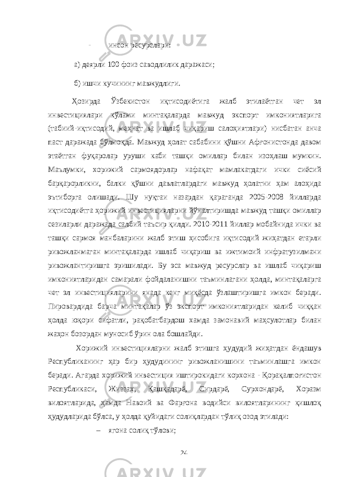 - инсон ресурслари: а) деярли 100 фоиз саводлилик даражаси; б) ишчи кучининг мавжудлиги. Ҳозирда Ўзбекистон иқтисодиётига жалб этилаётган чет эл инвестициялари кўлами минтақаларда мавжуд экспорт имкониятларига (табиий-иқтисодий, меҳнат ва ишлаб чиқариш салоҳиятлари) нисбатан анча паст даражада бўлмоқда. Мавжуд ҳолат сабабини қўшни Афғонистонда давом этаётган фуқаролар уруши каби ташқи омиллар билан изоҳлаш мумкин. Маълумки, хорижий сармоядорлар нафақат мамлакатдаги ички сиёсий барқарорликни, балки қўшни давлатлардаги мавжуд ҳолатни ҳам алоҳида эътиборга олишади. Шу нуқтаи назардан қараганда 2005-2008 йилларда иқтисодиётга ҳорижий инвестицияларни йўналтиришда мавжуд ташқи омиллар сезиларли даражада салбий таъсир қилди. 2010-2011 йиллар мобайнида ички ва ташқи сармоя манбаларини жалб этиш ҳисобига иқтисодий жиҳатдан етарли ривожланмаган минтақаларда ишлаб чиқариш ва ижтимоий инфратузилмани ривожлантиришга эришилади. Бу эса мавжуд ресурслар ва ишлаб чиқариш имкониятларидан самарали фойдаланишни таъминлагани ҳолда, минтақаларга чет эл инвестицияларини янада кенг миқёсда ўзлаштиришга имкон беради. Пировардида барча минтақалар ўз экспорт имкониятларидан келиб чиққан ҳолда юқори сифатли, рақобатбардош хамда замонавий маҳсулотлар билан жаҳон бозордан муносиб ўрин ола бошлайди. Хорижий инвестицияларни жалб этишга ҳудудий жиҳатдан ёндашув Республиканинг ҳар бир ҳудудининг ривожланишини таъминлашга имкон беради. Агарда хорижий инвестиция иштирокидаги корхона - Қорақалпоғистон Республикаси, Жиззах, Қашқадарё, Сирдарё, Сурхондарё, Хоразм вилоятларида, ҳамда Навоий ва Фарғона водийси вилоятларининг қишлоқ ҳудудларида бўлса, у ҳолда қуйидаги солиқлардан тўлиқ озод этилади: – ягона солиқ тўлови; 24 